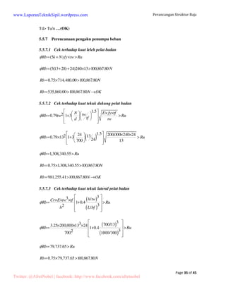 Perancangan Struktur Baja 
www.LaporanTeknikSipil.wordpress.com 
Balok yang direncanakan menggunakan IWF 700x300x12x14 dengan data penampang 
sebagai berikut: 
H = 700 mm 
A = 235.50 mm2 rx = 29.3 cm 
Page 14 of 45 
B = 300 mm 
Ix = 201,000 cm4 ry = 6.78 cm 
t1 = 13 mm 
Iy = 10,800 cm4 
Sx = 5.760 cm3 
t2 = 24 mm 
Sy = 722 cm3 
Figure 5 Penampang baja IWF 
Pembebanan pada balok gable akibat beban-beban yang dipikul oleh 1 gording dengan 
bentang 6 meter: 
5.1.1 Beban gording 
• Gording P1 (karena terletak pada ujung balok, maka menerima beban setengah jarak 
gording = 0.508 m) 
- Berat sendiri penutup atap : 6 m x 20 kg/m2 x 0.508 m = 60.96 kg 
- Berat sendiri gording : 6 m x 6.76 kg/m = 40.56 kg 
- Berat sendiri balok : 0.508 m x 185 kg/m = 93.98 kg 
- Berat alat penyambung : 10% x BS = 9.398 kg 
- Beban hidup : = 100 kg 
• Gording P2 s/d P15 (karena terletak pada tengah balok, maka menerima beban satu 
kali jarak gording = 1.016 m) 
- Berat sendiri penutup atap : 6 m x 20 kg/m2 x 1.016m = 121.92 kg 
- Berat sendiri gording : 6 m x 6.76 kg/m = 40.56 kg 
- Berat sendiri balok : 1.016 m x 185 kg/m = 187.96 kg 
- Berat alat penyambung : 10% x BS = 18.796 kg 
- Beban hidup : = 100 kg 
Twitter: @AfretNobel | facebook: http://www.facebook.com/afretnobel 
 