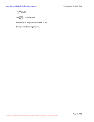 205.44 369.24 
Beban merata akibat beban mati: 
P 
q= 
 
0.5L 
2(205.4)+14(369.24) 5580.16 
q= = =372.01kg/m 
0.5(30) 15 
Beban merata akibat beban hidup : 
Dipilih yang terbesar antara beban orang atau beban air hujan, 
Beban orang = 100 kg 
Beban air hujan qah = 40 – 0.8   20 kg/m2 = 40 – 0.8 x 10 = 32 kg/m2 
P = qah x jarak antar gording x jarak antar kuda-kuda 
= 32 kg/m2 x 1.016 m x 6 m = 195.07 kg 
Maka dipilih beban akibat air hujan = 195.07 kg 
16(195.07) 3121.15 
q= = =208.08kg/m 
0.5(30) 15 
5.1.2 Tekanan angin pada bidang atap 
Tekanan angin = 30 kg/m2 
Koefisien angin tekan Ctk = 0.1 	 Wt = 0.1 x 30 kg/m2 x 6 m = 18 kg/m 
Koefisien angin hisap Chs = -0.4 	 Wh = -0.4 x 30 kg/m2 x 6 m = -72 kg/m 
5.1.3 Tekanan angin pada bidang dinding 
Koefisien angin tekan Ctk = 0.9 	 Wt = 0.9 x 30 kg/m2 x 6 m = 162 kg/m 
Koefisien angin hisap Chs = -0.4 	 Wh = -0.4 x 30 kg/m2 x 6 m = -72 kg/m 
Twitter: @AfretNobel | facebook: http://www.facebook.com/afretnobel 
 