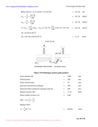 Perancangan Struktur Baja 
Page 17 of 45 
www.LaporanTeknikSipil.wordpress.com 
5.2 Kontrol profil kuda-kuda gable 
5.2.1 Rafter 
Modulus elastisitas (E) = 200,000.00 Mpa 
Modulus geser (G) = 80,000.00 Mpa 
Tegangan leleh (fy) = 240.00 Mpa 
Tegangan putus (fu) = 70.00 Mpa 
Data beban dan geometri struktur: 
Momen maksimum (Mu) = 461,990,771.00 Nmm 
Gaya geser maksimum (Vu) = 100,867.80 N 
Gaya aksial (Nu) = 110,134.97 N 
M1x = 182,417,847.00 Nmm 
M2x = 461,990,771.00 Nmm 
MA = 461,990,771.00 Nmm 
MB = 172,164,923.00 Nmm 
MC = 88,367,983.00 Nmm 
Lx = 15,287.33 Mm 
Ly = 1,019.00 mm 
Data profil: 
H = 700 mm 
A = 235.50 mm2 rx = 29.3 cm 
B = 300 mm 
Ix = 201,000 cm4 ry = 6.78 cm 
t1 = 13 mm 
Iy = 10,800 cm4 
Sx = 5.760 cm3 
t2 = 24 mm 
r = 28.00 mm Sy = 722 cm3 
Efek kolom: 
Menentukan panjang tekuk rafter (Jepit-jepit): 
Lkx = (15,287.33 x 0.5) = 7,643.67 mm 
Lky = (1,019.00 x 0.5) = 509.58 mm 
Menentukan parameter kelangsingan rafter: 
Twitter: @AfretNobel | facebook: http://www.facebook.com/afretnobel 
 