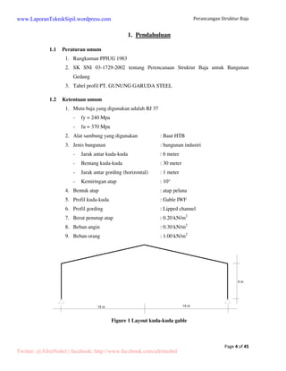 Perancangan Struktur Baja 
Page 4 of 45 
1. Pendahuluan 
1.1 Peraturan umum 
1. Rangkuman PPIUG 1983 
2. SK SNI 03-1729-2002 tentang Perencanaan Struktur Baja untuk Bangunan 
Gedung 
3. Tabel profil PT. GUNUNG GARUDA STEEL 
1.2 Ketentuan umum 
1. Mutu baja yang digunakan adalah BJ 37 
- fy = 240 Mpa 
- fu = 370 Mpa 
2. Alat sambung yang digunakan : Baut HTB 
3. Jenis bangunan : bangunan industri 
- Jarak antar kuda-kuda : 6 meter 
- Bentang kuda-kuda : 30 meter 
- Jarak antar gording (horizontal) : 1 meter 
- Kemiringan atap : 10° 
4. Bentuk atap : atap pelana 
5. Profil kuda-kuda : Gable IWF 
6. Profil gording : Lipped channel 
7. Berat penutup atap : 0.20 kN/m2 
8. Beban angin : 0.30 kN/m2 
9. Beban orang : 1.00 kN/m2 
Figure 1 Layout kuda-kuda gable 
www.LaporanTeknikSipil.wordpress.com 
Twitter: @AfretNobel | facebook: http://www.facebook.com/afretnobel 
 