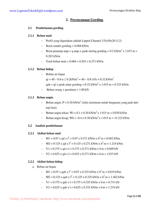 Perancangan Struktur Baja 
Page 5 of 45 
2. Perencanaan Gording 
www.LaporanTeknikSipil.wordpress.com 
2.1 Pembebanan gording 
2.1.1 Beban mati 
- Profil yang digunakan adalah Lipped Channel 125x50x20 (3.2) 
- Berat sendiri gording = 0.068 kN/m 
- Berat penutup atap = q atap x jarak miring gording = 0.2 kN/m2 x 1.015 m = 
0.203 kN/m 
- Total beban mati = 0.068 + 0.203 = 0.271 kN/m 
2.1.2 Beban hidup 
- Beban air hujan 
ql = 40 – 0.8   0.2kN/m2 = 40 – 0.8 (10) = 0.32 kN/m2 
qah = ql x jarak antar gording = 0.32 kN/m2 x 1.015 m = 0.325 kN/m 
- Beban orang + peralatan = 1.00 kN 
2.1.3 Beban angin 
- Beban angin, P = 0.30 kN/m2 (nilai minimum untuk bangunan yang jauh dari 
tepi laut) 
- Beban angin tekan, Wt = 0.1 x 0.30 kN/m2 x 1.015 m = 0.030 kN/m 
- Beban angin hisap, Wh = -0.4 x 0.30 kN/m2 x 1.015 m = -0.122 kN/m 
2.2 Analisis pembebanan 
2.2.1 Akibat beban mati 
- M1 = 0.07 x qd x l2 = 0.07 x 0.271 kN/m x 62 m = 0.682 kNm 
- M2 = 0.125 x qd x l2 = 0.125 x 0.271 kN/m x 62 m = 1.218 kNm 
- V1 = 0.375 x qd x l = 0.375 x 0.271 kN/m x 6 m = 0.609 kN 
- V2 = 0.625 x qd x l = 0.625 x 0.271 kN/m x 6 m = 1.015 kN 
2.2.2 Akibat beban hidup 
a. Beban air hujan 
- M1 = 0.07 x qah x l2 = 0.07 x 0.325 kN/m x 62 m = 0.819 kNm 
- M2 = 0.125 x qah x l2 = 0.125 x 0.325 kN/m x 62 m = 1.462 kNm 
- V1 = 0.375 x qah x l = 0.375 x 0.325 kN/m x 6 m = 0.731 kN 
- V2 = 0.625 x qah x l = 0.625 x 0.325 kN/m x 6 m = 1.219 kN 
Twitter: @AfretNobel | facebook: http://www.facebook.com/afretnobel 
 