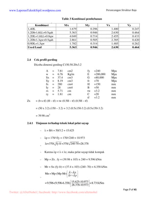 Perancangan Struktur Baja 
Page 7 of 45 
Table 3 Kombinasi pembebanan 
Tabel 3. Kombinasi pembebanan 
Kombinasi Mx My Vx Vy 
1,4DL 1.679 0.296 1.400 0.247 
1,2Dl+1,6LL+0.5qah 5.363 0.946 2.630 0.464 
1,2DL+1,6LL+0.8qw 4.049 0.714 2.455 0.433 
1,2Dl+1,3qw+0.5qah 2.861 0.505 2.385 0.420 
0,9DL+1,3qw 1.782 0.314 1.485 0.262 
Used Load 5.363 0.946 2.630 0.464 
2.4 Cek profil gording 
Dicoba dimensi gording C150.50.20x3.2 
A = 7.81 cm2 fy =240 Mpa 
w = 6.76 Kg/m E =200,000 Mpa 
Sx = 37.4 cm3 G =80,000 Mpa 
Sy = 8.19 cm3 fr =70 Mpa 
Ix = 280 cm4 H =150 mm 
Iy = 28 cm4 B =50 mm 
rx = 5.71 cm tw =3.2 mm 
ry = 1.81 cm C =20 mm 
tf =3.2 mm 
Zx = (b x tf) (H – tf) + tw (0.5H – tf) (0.5H – tf) 
= (50 x 3.2) (150 – 3.2) + 3.2 (0.5x150-3.2) (0.5x150-3.2) 
= 39.98 cm3 
2.4.1 Tinjauan terhadap tekuk lokal pelat sayap 
-  = B/t = 50/3.2 = 15.625 
- p = 170/fy = 170/240 = 10.973 
- r=370/ fy-fr =370/ 240-70=28.378 
- Karena p    r, maka pelat sayap tidak kompak 
- Mp = Zx . fy = (39.98 x 103) x 240 = 9.596 kNm 
- Mr = Sx (fy-fr) = (37.4 x 103) (240 -70) = 6.358 kNm 
- 
 l − 
l 
 
  
 l − 
l 
 
Mn =Mp-(Mp-Mr) p 
r p 
  
  
  
=9.596-(9.596-6.358) 15.625-10.973 =8.731kNm 
28.378-10.973 
www.LaporanTeknikSipil.wordpress.com 
Twitter: @AfretNobel | facebook: http://www.facebook.com/afretnobel 
 