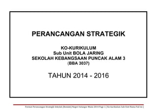 PERANCANGAN STRATEGIK
KO-KURIKULUM
Sub Unit BOLA JARING
SEKOLAH KEBANGSAAN PUNCAK ALAM 3
(BBA 3037)

TAHUN 2014 - 2016

Format Perancangan Strategik Sekolah (Rendah) Negeri Selangor Mulai 2014 Page 1 [ Ko-kurikulum Sub-Unit Nama Fail ini ]

 