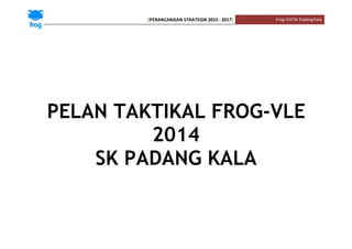 [PERANCANGAN STRATEGIK 2015 - 2017] Frog-VLESK PadangKala
PELAN TAKTIKAL FROG-VLE
2014
SK PADANG KALA
 