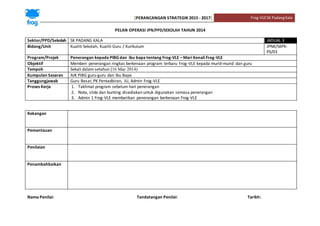 [PERANCANGAN STRATEGIK 2015 - 2017] Frog-VLESK PadangKala
PELAN OPERASI JPN/PPD/SEKOLAH TAHUN 2014
Sektor/PPD/Sekolah SK PADANG KALA JADUAL 3
Bidang/Unit Kualiti Sekolah, Kualiti Guru / Kurikulum JPNK/SKPK-
PS/03
Program/Projek Penerangan kepada PIBG dan ibu bapa tentang Frog-VLE – Mari Kenali Frog-VLE
Objektif Memberi penerangan ringkas berkenaan program terbaru Frog-VLE kepada murid-murid dan guru
Tempoh Sekali dalam setahun (16 Mac 2014)
Kumpulan Sasaran AJK PIBG guru-guru dan Ibu Bapa
Tanggungjawab Guru Besar, PK Pentadbiran, JU, Admin Frog-VLE
Proses Kerja 1. Taklimat program sebelum hari penerangan
2. Nota, slide dan bunting disediakan untuk digunakan semasa penerangan
3. Admin 1 Frog-VLE memberikan penerangan berkenaan Frog-VLE
Kekangan
Pemantauan
Penilaian
Penambahbaikan
Nama Penilai: Tandatangan Penilai: Tarikh:
 
