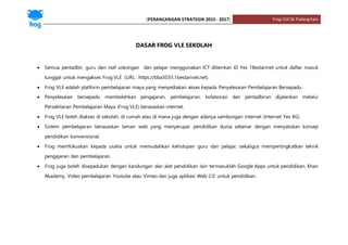 [PERANCANGAN STRATEGIK 2015 - 2017] Frog-VLESK PadangKala
DASAR FROG VLE SEKOLAH
 Semua pentadbir, guru dan staf sokongan dan pelajar menggunakan ICT diberikan ID Yes 1Bestarinet untuk daftar masuk
tunggal untuk mengakses Frog VLE (URL : https://bba3035.1bestarinet.net).
 Frog VLE adalah platform pembelajaran maya yang menyediakan akses kepada Penyelesaian Pembelajaran Bersepadu.
 Penyelesaian bersepadu membolehkan pengajaran, pembelajaran, kolaborasi dan pentadbiran dijalankan melalui
Persekitaran Pembelajaran Maya (Frog VLE) berasaskan internet.
 Frog VLE boleh diakses di sekolah, di rumah atau di mana juga dengan adanya sambungan internet (Internet Yes 4G).
 Sistem pembelajaran berasaskan laman web yang menyerupai pendidikan dunia sebenar dengan menyatukan konsep
pendidikan konvensional.
 Frog memfokuskan kepada usaha untuk memudahkan kehidupan guru dan pelajar, sekaligus mempertingkatkan teknik
pengajaran dan pembelajaran.
 Frog juga boleh disepadukan dengan kandungan dan alat pendidikan lain termasuklah Google Apps untuk pendidikan, Khan
Akademy, Video pembelajaran Youtube atau Vimeo dan juga aplikasi Web 2.0 untuk pendidikan.
 