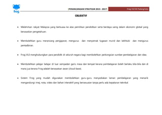 [PERANCANGAN STRATEGIK 2015 - 2017] Frog-VLESK PadangKala
OBJEKTIF
 Melahirkan rakyat Malaysia yang berkuasa ke atas pemilikan pendidikan serta berdaya saing dalam ekonomi global yang
berasaskan pengetahuan.
 Membolehkan guru merancang pengajaran, mengurus dan menyemak tugasan murid dan latihtubi dan mengurus
pentadbiran.
 Frog VLE menghubungkan para pendidik di seluruh negara bagi membolehkan perkongsian sumber pembelajaran dan idea.
 Membolehkan pelajar belajar di luar sempadan garis masa dan tempat kerana pembelajaran boleh berlaku bila-bila dan di
mana jua kerana Frog adalah berasaskan awan (cloud-base).
 Sistem Frog yang mudah digunakan membolehkan guru-guru menyediakan laman pembelajaran yang menarik
mengandungi imej, nota, video dan bahan interaktif yang bersesuaian tanpa perlu ada kepakaran teknikal.
 