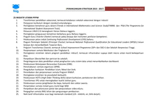 [PERANCANGAN STRATEGIK 2015 - 2017] Frog-VLESK PadangKala
25 INISIATIF UTAMA PPPM
1. Transformasi pendidikan vokasional, termasuk kolaborasi sekolah vokasional dengan industri
2. Penjajaran kurikulum dengan standard antarabangsa.
3. Peningkatan kemahiran guru dalam (Trends in International Mathematics and Science Study)TIMMS dan PISA (The Programme for
International Student Assessment Tests).
4. Peluasan LINUS 2.0 merangkumi literasi Bahasa Inggeris.
5. Peningkatan penguasaan kemahiran berbahasa guru Bahasa Inggeris.
6. Piagam Guru (Teacher Charter) termasuk pakej kerjaya dan instrumen penilaian kompetensi.
7. Pelaksanaan pelan induk Continuing Professional Development (CPD) baharu.
8. Piagam Pemimpin Sekolah (Principal Charter) termasuk National Professional Qualification for Educational Leaders (NPQEL) laluan
kerjaya dan menambahbaik Tawaran Baru.
9. Program Transformasi Daerah, termasuk School Improvement Programme (SIP+ dan SISC+) dan Sekolah Berprestasi Tinggi.
10. Penjenamaan semula Matrikulasi dan Tingkatan 6.
11. Peningkatan enrolmen dalam program pendidikan inklusif, termasuk infrastruktur supaya lebih mesra untuk murid berkeperluan
khas.
12. Penyediaan 1BestariNet dan perisian ke sekolah.
13. Pengintegrasian data pendidikan untuk penghasilan satu sistem data untuk menambahbaikan dashboard.
14. Pelaksanaan Belanjawan Berasaskan Outcome (OBB).
15. Penstrukturan semula organisasi (KPM).
16. Pengukuhan kurikulum Pendidikan Islam, Moral dan Sivik.
17. Perombakan dan penjenamaan semula Program RIMUP.
18. Peningkatan enrolmen ke prasekolah berkualiti.
19. Pelaksanaan HOTS (High Order Thinking Skills) dalam kurikulum, pentaksiran dan latihan.
20. Transformasi IPG untuk meningkatkan kualiti latihan guru.
21. Pelaksanaan sarana penglibatan ibu bapa, komuniti dan sektor swasta.
22. Penyemakan semula nisbah guru-murid bagi SKM.
23. Penyediaan dan pelancaran portal dan perpustakaan video eGuru.
24. Pengagihan semula RM1 bilion dan pengurangan pembaziran.
25. Naik taraf infrastruktur asas bagi memenuhi standard (cth : elektrik, air, bilik darjah).
 