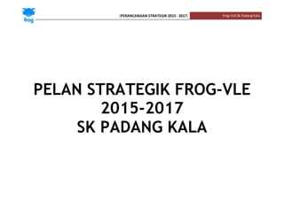 [PERANCANGAN STRATEGIK 2015 - 2017] Frog-VLESK PadangKala
PELAN STRATEGIK FROG-VLE
2015-2017
SK PADANG KALA
 
