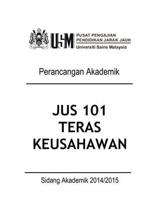 PUSAT PENGAJIAN 
PENDIDIKAN JARAK JAUH 
Universiti Sains Malaysia 
Perancangan Akademik 
JUS 101 
TERAS 
KEUSAHAWAN 
Sidang Akademik 2014/2015 
 
