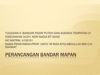 PERANCANGAN BANDAR MAPAN
TUGASAN 5: BANDAR PASIR PUTEH DAN AGENDA TEMPATAN 21
DISEDIAKAN OLEH: NOR NADIA BT SAAD
NO MATRIK: A155151
NAMA PENSYARAH:PROF. DATO’ IR RIZA ATIQ ABDULLAH BIN O.K
RAHMAT
 