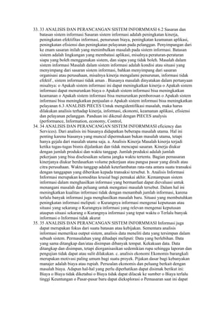 33. 33 ANALISIS DAN PERANCANGAN SISTEM INFORMMASI 6.2 Sasaran dan
    batasan sistem informasi Sasaran sistem informasi adalah peningkatan kinerja,
    peningkatan efektifitas informasi, penurunan biaya, peningkatan keamanan aplikasi,
    peningkatan efisiensi dan peningkatan pelayanan pada pelanggan. Penyimpangan dari
    ke enam sasaran inilah yang menimbulkan masalah pada sistem informasi. Batasan
    sistem adalah lingkungan yang membatasi aplikasi, misalnya peraturan-peraturan
    siapa yang boleh menggunakan sistem, dan siapa yang tidak boleh. Masalah dalam
    sistem informasi Masalah dalam sistem informasi adalah kondisi atau situasi yang
    menyimpang dari sasaran sistem informasi, bahkan menyimpang dari sasaran
    organisasi atau perusahaan, misalnya kinerja mengalami penurunan, informasi tidak
    efektif , sistem informasi tidak aman . Biasanya masalah dinyatakan dalam pertanyaan
    misalnya: o Apakah sistem informasi ini dapat meningkatkan kinerja o Apakah sistem
    informasi dapat menurunkan biaya o Apakah sistem informasi bisa meningkatkan
    keamanan o Apakah sistem informasi bisa menurunkan pemborosan o Apakah sistem
    informasi bisa meningkatkan penjualan o Apakah sistem informasi bisa meningkatkan
    pelayanan 6.3 ANALISIS PIECES Untuk mengidentifikasi masalah, maka harus
    dilakukan analisis terhadap kinerja, informasi, ekonomi, keamanan aplikasi, efisiensi
    dan pelayanan pelanggan. Panduan ini dikenal dengan PIECES analysis
    (performance, Information, economy, Control,
34. 34 ANALISIS DAN PERANCANGAN SISTEM INFORMMASI eficiency dan
    Services). Dari analisis ini biasanya didapatkan beberapa masalah utama. Hal ini
    penting karena biasanya yang muncul dipermukaan bukan masalah utama, tetapi
    hanya gejala dari masalah utama saja. a. Analisis Kinerja Masalah kinerja terjadi
    ketika tugas-tugas bisnis dijalankan dan tidak mencapai sasaran. Kinerja diukur
    dengan jumlah produksi dan waktu tanggap. Jumlah produksi adalah jumlah
    pekerjaan yang bisa diselesaikan selama jangka waktu tertentu. Bagian pemasaran
    kinerjanya diukur berdasarkan volume pekerjaan atau pangsa pasar yang diraih atau
    citra perusahaan. Waktu tanggap adalah keterlambatan rata-rata antara suatu transaksi
    dengan tanggapan yang diberikan kepada transaksi tersebut. b. Analisis Informasi
    Informasi merupakan komoditas krusial bagi pemakai akhir. Kemampuan sistem
    informasi dalam menghasilkan informasi yang bermanfaat dapat dievaluasi untuk
    menangani masalah dan peluang untuk mengatasi masalah tersebut. Dalam hal ini
    meningkatkan kualitas informasi tidak dengan menambah jumlah informasi, karena
    terlalu banyak informasi juga menghasilkan masalah baru. Situasi yang membutuhkan
    peningkatan informasi meliputi: o Kurangnya informasi mengenai keputusan atau
    situasi yang sekarang o Kurangnya informasi yang relevan mengenai keputusan
    ataupun situasi sekarang o Kurangnya informasi yang tepat waktu o Terlalu banyak
    informasi o Informasi tidak akurat
35. 35 ANALISIS DAN PERANCANGAN SISTEM INFORMMASI Informasi juga
    dapat merupakan fokus dari suatu batasan atau kebijakan. Sementara analisis
    informasi memeriksa output sistem, analisis data meneliti data yang tersimpan dalam
    sebuah sistem. Permasalahan yang dihadapi meliputi: Data yang berlebihan. Data
    yang sama ditangkap dan/atau disimpan dibanyak tempat. Kekakuan data. Data
    ditangkap dan disimpan, tetapi diorganisasikan sedemikian rupa sehingga laporan dan
    pengujian tidak dapat atau sulit dilakukan. c. analisis ekonomi Ekonomis barangkali
    merupakan motivasi paling umum bagi suatu proyek. Pijakan dasar bagi kebanyakan
    manajer adalah biaya atau rupiah. Persoalan ekonomis dan peluang berkait dengan
    masalah biaya. Adapun hal-hal yang perlu diperhatikan dapat disimak berikut ini:
    Biaya o Biaya tidak diketahui o Biaya tidak dapat dilacak ke sumber o Biaya terlalu
    tinggi Keuntungan o Pasar-pasar baru dapat dieksplorasi o Pemasaran saat ini dapat
 