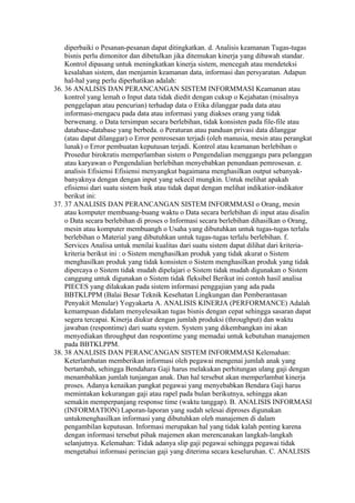 diperbaiki o Pesanan-pesanan dapat ditingkatkan. d. Analisis keamanan Tugas-tugas
    bisnis perlu dimonitor dan dibetulkan jika ditemukan kinerja yang dibawah standar.
    Kontrol dipasang untuk meningkatkan kinerja sistem, mencegah atau mendeteksi
    kesalahan sistem, dan menjamin keamanan data, informasi dan persyaratan. Adapun
    hal-hal yang perlu diperhatikan adalah:
36. 36 ANALISIS DAN PERANCANGAN SISTEM INFORMMASI Keamanan atau
    kontrol yang lemah o Input data tidak diedit dengan cukup o Kejahatan (misalnya
    penggelapan atau pencurian) terhadap data o Etika dilanggar pada data atau
    informasi-mengacu pada data atau informasi yang diakses orang yang tidak
    berwenang. o Data tersimpan secara berlebihan, tidak konsisten pada file-file atau
    database-database yang berbeda. o Peraturan atau panduan privasi data dilanggar
    (atau dapat dilanggar) o Error pemrosesan terjadi (oleh manusia, mesin atau perangkat
    lunak) o Error pembuatan keputusan terjadi. Kontrol atau keamanan berlebihan o
    Prosedur birokratis memperlamban sistem o Pengendalian menggangu para pelanggan
    atau karyawan o Pengendalian berlebihan menyebabkan penundaan pemrosesan. e.
    analisis Efisiensi Efisiensi menyangkut bagaimana menghasilkan output sebanyak-
    banyaknya dengan dengan input yang sekecil mungkin. Untuk melihat apakah
    efisiensi dari suatu sistem baik atau tidak dapat dengan melihat indikatior-indikator
    berikut ini:
37. 37 ANALISIS DAN PERANCANGAN SISTEM INFORMMASI o Orang, mesin
    atau komputer membuang-buang waktu o Data secara berlebihan di input atau disalin
    o Data secara berlebihan di proses o Informasi secara berlebihan dihasilkan o Orang,
    mesin atau komputer membuangh o Usaha yang dibutuhkan untuk tugas-tugas terlalu
    berlebihan o Material yang dibutuhkan untuk tugas-tugas terlalu berlebihan. f.
    Services Analisa untuk menilai kualitas dari suatu sistem dapat dilihat dari kriteria-
    kriteria berikut ini : o Sistem menghasilkan produk yang tidak akurat o Sistem
    menghasilkan produk yang tidak konsisten o Sistem menghasilkan produk yang tidak
    dipercaya o Sistem tidak mudah dipelajari o Sistem tidak mudah digunakan o Sistem
    canggung untuk digunakan o Sistem tidak fleksibel Berikut ini contoh hasil analisa
    PIECES yang dilakukan pada sistem informasi penggajian yang ada pada
    BBTKLPPM (Balai Besar Teknik Kesehatan Lingkungan dan Pemberantasan
    Penyakit Menular) Yogyakarta A. ANALISIS KINERJA (PERFORMANCE) Adalah
    kemampuan didalam menyelesaikan tugas bisnis dengan cepat sehingga sasaran dapat
    segera tercapai. Kinerja diukur dengan jumlah produksi (throughput) dan waktu
    jawaban (respontime) dari suatu system. System yang dikembangkan ini akan
    menyediakan throughput dan respontime yang memadai untuk kebutuhan manajemen
    pada BBTKLPPM.
38. 38 ANALISIS DAN PERANCANGAN SISTEM INFORMMASI Kelemahan:
    Keterlambatan memberikan informasi oleh pegawai mengenai jumlah anak yang
    bertambah, sehingga Bendahara Gaji harus melakukan perhitungan ulang gaji dengan
    menambahkan jumlah tunjangan anak. Dan hal tersebut akan memperlambat kinerja
    proses. Adanya kenaikan pangkat pegawai yang menyebabkan Bendara Gaji harus
    memintakan kekurangan gaji atau rapel pada bulan berikutnya, sehingga akan
    semakin memperpanjang response time (waktu tanggap). B. ANALISIS INFORMASI
    (INFORMATION) Laporan-laporan yang sudah selesai diproses digunakan
    untukmenghasilkan informasi yang dibutuhkan oleh manajemen di dalam
    pengambilan keputusan. Informasi merupakan hal yang tidak kalah penting karena
    dengan informasi tersebut pihak majemen akan merencanakan langkah-langkah
    selanjutnya. Kelemahan: Tidak adanya slip gaji pegawai sehingga pegawai tidak
    mengetahui informasi perincian gaji yang diterima secara keseluruhan. C. ANALISIS
 