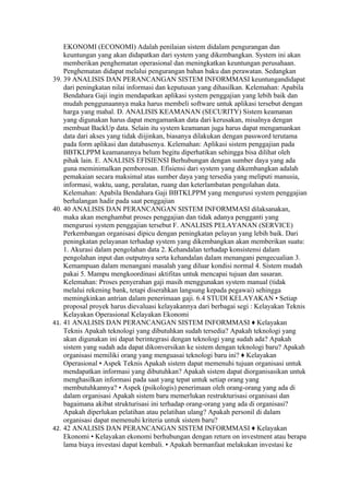EKONOMI (ECONOMI) Adalah penilaian sistem didalam pengurangan dan
    keuntungan yang akan didapatkan dari system yang dikembangkan. System ini akan
    memberikan penghematan operasional dan meningkatkan keuntungan perusahaan.
    Penghematan didapat melalui pengurangan bahan baku dan perawatan. Sedangkan
39. 39 ANALISIS DAN PERANCANGAN SISTEM INFORMMASI keuntungandidapat
    dari peningkatan nilai informasi dan keputusan yang dihasilkan. Kelemahan: Apabila
    Bendahara Gaji ingin mendapatkan aplikasi system penggajian yang lebih baik dan
    mudah penggunaannya maka harus membeli software untuk aplikasi tersebut dengan
    harga yang mahal. D. ANALISIS KEAMANAN (SECURITY) Sistem keamanan
    yang digunakan harus dapat mengamankan data dari kerusakan, misalnya dengan
    membuat BackUp data. Selain itu system keamanan juga harus dapat mengamankan
    data dari akses yang tidak diijinkan, biasanya dilakukan dengan password terutama
    pada form aplikasi dan databasenya. Kelemahan: Aplikasi sistem penggajian pada
    BBTKLPPM keamanannya belum begitu diperhatikan sehingga bisa dilihat oleh
    pihak lain. E. ANALISIS EFISIENSI Berhubungan dengan sumber daya yang ada
    guna meminimalkan pemborosan. Efisiensi dari system yang dikembangkan adalah
    pemakaian secara maksimal atas sumber daya yang tersedia yang meliputi manusia,
    informasi, waktu, uang, peralatan, ruang dan keterlambatan pengolahan data.
    Kelemahan: Apabila Bendahara Gaji BBTKLPPM yang mengurusi system penggajian
    berhalangan hadir pada saat penggajian
40. 40 ANALISIS DAN PERANCANGAN SISTEM INFORMMASI dilaksanakan,
    maka akan menghambat proses penggajian dan tidak adanya pengganti yang
    mengurusi system penggajian tersebut F. ANALISIS PELAYANAN (SERVICE)
    Perkembangan organisasi dipicu dengan peningkatan pelayan yang lebih baik. Dari
    peningkatan pelayanan terhadap system yang dikembangkan akan memberikan suatu:
    1. Akurasi dalam pengolahan data 2. Kehandalan terhadap konsistensi dalam
    pengolahan input dan outputnya serta kehandalan dalam menangani pengecualian 3.
    Kemampuan dalam menangani masalah yang diluar kondisi normal 4. Sistem mudah
    pakai 5. Mampu mengkoordinasi aktifitas untuk mencapai tujuan dan sasaran.
    Kelemahan: Proses penyerahan gaji masih menggunakan system manual (tidak
    melalui rekening bank, tetapi diserahkan langsung kepada pegawai) sehingga
    memingkinkan antrian dalam penerimaan gaji. 6.4 STUDI KELAYAKAN • Setiap
    proposal proyek harus dievaluasi kelayakannya dari berbagai segi : Kelayakan Teknis
    Kelayakan Operasional Kelayakan Ekonomi
41. 41 ANALISIS DAN PERANCANGAN SISTEM INFORMMASI ♦ Kelayakan
    Teknis Apakah teknologi yang dibutuhkan sudah tersedia? Apakah teknologi yang
    akan digunakan ini dapat berintegrasi dengan teknologi yang sudah ada? Apakah
    sistem yang sudah ada dapat dikonversikan ke sistem dengan teknologi baru? Apakah
    organisasi memiliki orang yang menguasai teknologi baru ini? ♦ Kelayakan
    Operasional • Aspek Teknis Apakah sistem dapat memenuhi tujuan organisasi untuk
    mendapatkan informasi yang dibutuhkan? Apakah sistem dapat diorganisasikan untuk
    menghasilkan informasi pada saat yang tepat untuk setiap orang yang
    membutuhkannya? • Aspek (psikologis) penerimaan oleh orang-orang yang ada di
    dalam organisasi Apakah sistem baru memerlukan restrukturisasi organisasi dan
    bagaimana akibat strukturisasi ini terhadap orang-orang yang ada di organisasi?
    Apakah diperlukan pelatihan atau pelatihan ulang? Apakah personil di dalam
    organisasi dapat memenuhi kriteria untuk sistem baru?
42. 42 ANALISIS DAN PERANCANGAN SISTEM INFORMMASI ♦ Kelayakan
    Ekonomi • Kelayakan ekonomi berhubungan dengan return on investment atau berapa
    lama biaya investasi dapat kembali. • Apakah bermanfaat melakukan investasi ke
 