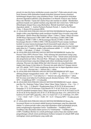 proyek ini atau kita harus melakukan sesuatu yang lain? • Pada suatu proyek yang
    besar biasanya lebih ditekankan kepada kelayakan ekonomi karena umumnya
    berhubungan dengan biaya yang jumlahnya besar. Untuk menganalisis kelayakan
    ekonomi digunakan kalkulasi yang dinamakan Cost Benefit Analysis atau Analisa
    Biaya dan Manfaat. Tujuan dari analisa biaya dan manfaat ini adalah : Memberikan
    gambaran kepada user apakah manfaat yang diperoleh dari sistem baru “lebih besar”
    dibandingkan dengan biaya yang dikeluarkan. Metode kuantitatif yang dapat
    digunakan adalah : 1. Analisa Payback (Payback Period). 2. Analisa Net Present
    Value. 3. Return Of investment (ROI)
43. 43 ANALISIS DAN PERANCANGAN SISTEM INFORMMASI Payback Period
    Jangka waktu yang diperlukan untuk membayar kembali biaya investasi yang telah
    dikeluarkan. (dalam ribuan Rp) Deskripsi Tahun 1 Tahun 2 Tahun 3 Biaya Investasi
    20.000 Biaya Operasional 5.000 5.000 5.000 Total Biaya 25.000 5.000 5.000
    Pendapatan 10.000 17.000 11.500 Keuntungan Bersih (15.000) 12.000 6.500
    Keuntungan Bersih (15.000) (3.000) 3.500 (Kumulatif) Proyek mampu membayar
    kembali investasi karena keuntungan bersih (kumulatif) pada tahun ke-3 telah
    mancapai nilai (positif) 3.500. Dengan demikian waktu pelunasan investasi tercapai
    pada tahun ke-3. Tepatnya, jangka waktu pelunasan adalah : 2 + {6.500 - 3.500} /
    {6.500} = 2,46 tahun ≈ (2 tahun + 5,5 bulan).
44. 44 ANALISIS DAN PERANCANGAN SISTEM INFORMMASI Analisa Net
    Present Value (NPV) Present Value : Nilai sekarang dari penerimaan (uang) yang
    akan didapat pada tahun mendatang. Net Present Value : Selisih antara penerimaan
    dan pengeluaran per tahun. Discount Rate : Bilangan yang digunakan untuk men-
    discount penerimaan yang akan didapat pada tahun mendatang menjadi nilai
    sekarang. Discount rate dapat dilihat dari tabel discount rate yang ditentukan oleh
    tingkat suku bunga (i) dan tahun (t). Discount rate pada tahun ke-5 dengan interest
    rate 10% adalah : 0,621 Untuk menghitung discount rate ini dapat digunakan rumus :
    d = 1/(1+i)t d = discount rate i = Interest rate t = tahun
45. 45 ANALISIS DAN PERANCANGAN SISTEM INFORMMASI NPV dapat
    dihitung dengan menggunakan rumus : (Bt − Ct ) NPV = ∑ − K0 n (1 + i ) t t=1 Bt =
    Benefit tahun ke-t Ct = Cost tahun ke-t i = Interest rate yang ditentukan t = tahun
    K0=Investasi awal tahun ke-0 (sebelum proyek dimulai) Kriteria : NPV > 0 Feasible
    NPV = 0 Indifferent NPV < 0 Unfeasible
46. 46 ANALISIS DAN PERANCANGAN SISTEM INFORMMASI Contoh : (dalam
    juta Rp.) No. Deskripsi Tahun Tahun Tahun Tahun Tahun Tahun ke - 0 ke - 1 ke - 2
    ke - 3 ke - 4 ke – 5 A Benefit 1 Penghematan biaya 50 50 20 30 40 perawatan 2
    Penjualan 25 25 30 30 Informasi Total Benefit 50 75 45 60 70 B Cost 1 Investasi
    Awal 95 (membeli komputer baru) 2 Biaya operasional 30 30 30 30 30 Total Cost 95
    30 30 30 30 30 Net Benefit (95) 20 45 15 30 40 Discount Rate 15% 1,00 0,870 0,756
    0,658 0,572 0,497 NPV pada Disc. (95) 17,4 34,02 9,87 17,16 19,88 Rate 15% NPV
    = 17,4 + 34,02 + 9,87 + 17,16 + 19,88 - 95 = 8,33 > 0 Karena NPV > 0 maka proyek
    feasible.
47. 47 ANALISIS DAN PERANCANGAN SISTEM INFORMMASI Return On
    Invesment Return on invesment adalah besarnya keuntungan yang bisa diperoleh
    (dalam %) selama periode waktu yang telah ditentukan untuk menjalankan proyek,
    untuk menghitungnya digunakan rumus: TotalManfaat − TotalBiaya ROI =
    TotalBiaya Jika dinyatakan dalam persen (%) Totalmanfaat − TotalBiaya ROI =
    x100% TotalBiaya Berikut ini contoh perhitungan analisa biaya dan manfaat untuk
    pengembangan sebuah sistem pembelajaran berbasis komputer di sebuah SMP untuk
    melengkapi sistem pembelajaran yang sudah ada:
 