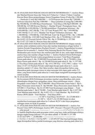 48. 48 ANALISIS DAN PERANCANGAN SISTEM INFORMMASI C.7. Analisis Biaya
    dan Manfaat Rincian biaya dan Tahun ke-0 Tahun ke-1 Tahun-2 Tahun-3 manfaat
    Rincian Biaya Biaya pengembangan Sistem Pengadaan Sistem (Fisika) Rp 1.500.000
    - - - Hardware (2 unit) Rp 9.000.000 - - - LCD Projector dan Screen Rp 7.500.000 - - -
    Software Education Pack Rp 5.000.000 - - - Biaya pelatihan (8 orang) Rp 2.000.000 -
    Rp 500.000 Rp. 625.000 Biaya Pemeliharaan - Total Biaya (TB) Rp25.000.000 - Rp
    500.000 Rp. 625.000 Rincian Manfaat 1. Manfaat Wujud • Peningkatan biaya - Rp.
    3.400.000 Rp 4.420.000 Rp. 5.746.000 pendidikan • Peningkatan Informasi - Rp.
    4.050.000 Rp. 5.467.500 Rp. 7.381.125 Total Wujud (TW) - Rp. 7.450.000 Rp.
    9.887.500 Rp.13.127.125 2. Manfaat Tak Wujud • Perbaikan citra/nama - Rp.
    1.300.000 Rp. 1.950.000 Rp. 2.925.000 baik Total Tak Wujud (TTW) - Rp. 1.300.000
    Rp. 1.950.000 Rp. 2.925.000 Total Manfaat (TM) - Rp. 8.750.000 Rp.11.837.500
    Rp.16.052.125 Proceed (Selisih TM & TB) - Rp. 8.750.000 Rp.11.337.500
    Rp.15.427.125 Tabel 4.1 Rincian biaya dan manfaat
49. 49 ANALISIS DAN PERANCANGAN SISTEM INFORMMASI Adapun metode-
    metode untuk melakukan analisis biaya dan manfaat diantaranya sebagai berikut: 1.
    Analisis Periode Pengembalian (Payback Period) 2. Analisis Pengembalian Investasi
    (Return On Investment) 3. Analisis Nilai Sekarang Bersih (Net Present Value)
    Berdasarkan para rincian biaya dan manfaat pada tabel di atas, maka dapat dilakukan
    analisis biaya dan manfaat sebagai berikut: 1. Analisis Payback Period Perhitungan
    analisis Payback Periode (waktu pengembalian investasi): Total Biaya Pengadaan
    Sistem pada tahun 0 : Rp. 25.000.000 Proceed pada tahun I : Rp. 8.750.000 (-) Sisa
    Biaya Sistem pada tahun I : Rp. 16.250.000 Proceed pada tahun II : Rp. 11.337.500
    (-) Sisa Biaya Sistem pada tahun II : Rp. 4.912.500 Sisa = 4.912.500 x 1 tahun = 0,31
    tahun 15.427.125 Payback Periode sudah dapat dicapai pada tahun ke-3, secara
    detailnya adalah 2,31 tahun. Dari fakta tersebut, dapat disimpulkan bahwa yang
    ditanamkan pada rancangan sistem ini akan mencapai titik impas pada waktu 2,31
    tahun, yang berarti bahwa pada tahun ke-3 mulai dapat mengambil keuntungan dari
    sistem tersebut.
50. 50 ANALISIS DAN PERANCANGAN SISTEM INFORMMASI 2. Analisis Return
    On Investment (ROI) Perhitungan prosentase manfaat yang dihasilkan oleh sistem
    dibandingkan dengan biaya pengadaan sistem. Biaya perhitungan sistem : - Biaya
    Pengadaan sistem bulan 0 : Rp 25.000.000 - Biaya Perawatan sistem bulan I : Rp 0 -
    Biaya Perawatan sistem bulan II : Rp 500.000 - Biaya Perawatan sistem bulan III : Rp
    625.000 (+) Total Biaya : Rp 26.125.000 Total Keuntungan yang didapat : - Total
    Manfaat pada bulan I : Rp 8.750.000 - Total Manfaat pada bulan II : Rp 11.827.500 -
    Total Manfaat pada bulan III : Rp 16.052.125 (+) Total Manfaat : Rp 36.639.625
    Rumus (ROI) adalah : Total Manfaat – Total Biaya ROI =
    ---------------------------------- X 100 % Total Biaya 36.639.625 – 26.125.000 ROI =
    ---------------------------------X 100 % = 40,24 % 26.125.000 Sistem ini akan
    memberikan keuntungan pada tahun ke-3 sebesar 40,24 % dari biaya pengadaan,
    sehingga sistem ini layak di gunakan.
51. 51 ANALISIS DAN PERANCANGAN SISTEM INFORMMASI 3. Analisis Net
    Present Value (NPV) Perhitungan Analisis NPV: Proceed 1 Proceed 2 Proceed n NPV
    = - nilai proyek + ------------- +------------ + …. -------------- ( 1+i % )1 ( 1+i % )2 ( 1+i
    )n Apabila diaplikasikan pada penerapan sistem yang baru, maka perhitungan nilainya
    dengan tingkat bunga diskonto 15% per tahun adalah: 8.750.000 11.337.500
    15.427.625 NPV = - 25.000.000 + --------------- +-------------- + --------------
    ( 1+0,15)1 ( 1+0,15)2 ( 1+0,15)n NPV = 1.325.059,587 Dari hasil perhitungan diatas,
    dapat disimpulkan bahwa jumlah keuntungan yang diterima sekarang pada tahun ke-3
 
