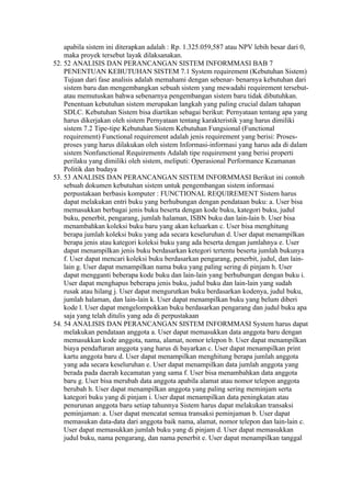 apabila sistem ini diterapkan adalah : Rp. 1.325.059,587 atau NPV lebih besar dari 0,
    maka proyek tersebut layak dilaksanakan.
52. 52 ANALISIS DAN PERANCANGAN SISTEM INFORMMASI BAB 7
    PENENTUAN KEBUTUHAN SISTEM 7.1 System requirement (Kebutuhan Sistem)
    Tujuan dari fase analisis adalah memahami dengan sebenar- benarnya kebutuhan dari
    sistem baru dan mengembangkan sebuah sistem yang mewadahi requirement tersebut-
    atau memutuskan bahwa sebenarnya pengembangan sistem baru tidak dibutuhkan.
    Penentuan kebutuhan sistem merupakan langkah yang paling crucial dalam tahapan
    SDLC. Kebutuhan Sistem bisa diartikan sebagai berikut: Pernyataan tentang apa yang
    harus dikerjakan oleh sistem Pernyataan tentang karakteristik yang harus dimiliki
    sistem 7.2 Tipe-tipe Kebutuhan Sistem Kebutuhan Fungsional (Functional
    requirement) Functional requirement adalah jenis requirement yang berisi: Proses-
    proses yang harus dilakukan oleh sistem Informasi-informasi yang harus ada di dalam
    sistem Nonfunctional Requirements Adalah tipe requirement yang berisi properti
    perilaku yang dimiliki oleh sistem, meliputi: Operasional Performance Keamanan
    Politik dan budaya
53. 53 ANALISIS DAN PERANCANGAN SISTEM INFORMMASI Berikut ini contoh
    sebuah dokumen kebutuhan sistem untuk pengembangan sistem informasi
    perpustakaan berbasis komputer : FUNCTIONAL REQUIREMENT Sistem harus
    dapat melakukan entri buku yang berhubungan dengan pendataan buku: a. User bisa
    memasukkan berbagai jenis buku beserta dengan kode buku, kategori buku, judul
    buku, penerbit, pengarang, jumlah halaman, ISBN buku dan lain-lain b. User bisa
    menambahkan koleksi buku baru yang akan keluarkan c. User bisa menghitung
    berapa jumlah koleksi buku yang ada secara keseluruhan d. User dapat menampilkan
    berapa jenis atau kategori koleksi buku yang ada beserta dengan jumlahnya e. User
    dapat menampilkan jenis buku berdasarkan ketegori tertentu beserta jumlah bukunya
    f. User dapat mencari koleksi buku berdasarkan pengarang, penerbit, judul, dan lain-
    lain g. User dapat menampilkan nama buku yang paling sering di pinjam h. User
    dapat mengganti beberapa kode buku dan lain-lain yang berhubungan dengan buku i.
    User dapat menghapus beberapa jenis buku, judul buku dan lain-lain yang sudah
    rusak atau hilang j. User dapat mengurutkan buku berdasarkan kodenya, judul buku,
    jumlah halaman, dan lain-lain k. User dapat menampilkan buku yang belum diberi
    kode l. User dapat mengelompokkan buku berdasarkan pengarang dan judul buku apa
    saja yang telah ditulis yang ada di perpustakaan
54. 54 ANALISIS DAN PERANCANGAN SISTEM INFORMMASI System harus dapat
    melakukan pendataan anggota a. User dapat memasukkan data anggota baru dengan
    memasukkan kode anggota, nama, alamat, nomor telepon b. User dapat menampilkan
    biaya pendaftaran anggota yang harus di bayarkan c. User dapat menampilkan print
    kartu anggota baru d. User dapat menampilkan menghitung berapa jumlah anggota
    yang ada secara keseluruhan e. User dapat menampilkan data jumlah anggota yang
    berada pada daerah kecamatan yang sama f. User bisa menambahkan data anggota
    baru g. User bisa merubah data anggota apabila alamat atau nomor telepon anggota
    berubah h. User dapat menampilkan anggota yang paling sering meminjam serta
    kategori buku yang di pinjam i. User dapat menampilkan data peningkatan atau
    penurunan anggota baru setiap tahunnya Sistem harus dapat melakukan transaksi
    peminjaman: a. User dapat mencatat semua transaksi peminjaman b. User dapat
    memasukan data-data dari anggota baik nama, alamat, nomor telepon dan lain-lain c.
    User dapat memasukkan jumlah buku yang di pinjam d. User dapat memasukkan
    judul buku, nama pengarang, dan nama penerbit e. User dapat menampilkan tanggal
 