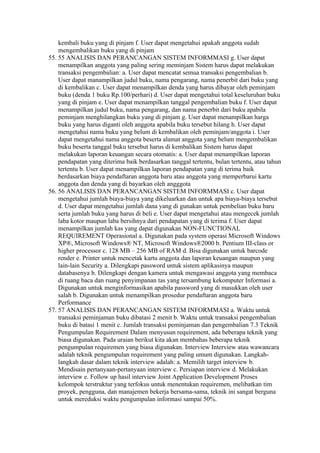 kembali buku yang di pinjam f. User dapat mengetahui apakah anggota sudah
    mengembalikan buku yang di pinjam
55. 55 ANALISIS DAN PERANCANGAN SISTEM INFORMMASI g. User dapat
    menampilkan anggota yang paling sering meminjam Sistem harus dapat melakukan
    transaksi pengembalian: a. User dapat mencatat semua transaksi pengembalian b.
    User dapat manampilkan judul buku, nama pengarang, nama penerbit dari buku yang
    di kembalikan c. User dapat menampilkan denda yang harus dibayar oleh peminjam
    buku (denda 1 buku Rp.100/perhari) d. User dapat mengetahui total keseluruhan buku
    yang di pinjam e. User dapat menampilkan tanggal pengembalian buku f. User dapat
    menampilkan judul buku, nama pengarang, dan nama penerbit dari buku apabila
    peminjam menghilangkan buku yang di pinjam g. User dapat menampilkan harga
    buku yang harus diganti oleh anggota apabila buku tersebut hilang h. User dapat
    mengetahui nama buku yang belum di kembalikan oleh peminjam/anggota i. User
    dapat mengetahui nama anggota beserta alamat anggota yang belum mengembalikan
    buku beserta tanggal buku tersebut harus di kembalikan Sistem harus dapat
    melakukan laporan keuangan secara otomatis: a. User dapat menampilkan laporan
    pendapatan yang diterima baik berdasarkan tanggal tertentu, bulan tertentu, atau tahun
    tertentu b. User dapat menampilkan laporan pendapatan yang di terima baik
    berdasarkan biaya pendaftaran anggota baru atau anggota yang memperbarui kartu
    anggota dan denda yang di bayarkan oleh angggota
56. 56 ANALISIS DAN PERANCANGAN SISTEM INFORMMASI c. User dapat
    mengetahui jumlah biaya-biaya yang dikeluarkan dan untuk apa biaya-biaya tersebut
    d. User dapat mengetahui jumlah dana yang di gunakan untuk pembelian buku baru
    serta jumlah buku yang harus di beli e. User dapat mengetahui atau mengecek jumlah
    laba kotor maupun laba bersihnya dari pendapatan yang di terima f. User dapat
    menampilkan jumlah kas yang dapat digunakan NON-FUNCTIONAL
    REQUIREMENT Operasional a. Digunakan pada system operasi Microsoft Windows
    XP®, Microsoft Windows® NT, Microsoft Windows®2000 b. Pentium III-class or
    higher processor c. 128 MB – 256 MB of RAM d. Bisa digunakan untuk barcode
    render e. Printer untuk mencetak kartu anggota dan laporan keuangan maupun yang
    lain-lain Security a. Dilengkapi password untuk sistem aplikasinya maupun
    databasenya b. Dilengkapi dengan kamera untuk mengawasi anggota yang membaca
    di ruang baca dan ruang penyimpanan tas yang tersambung kekomputer Informasi a.
    Digunakan untuk menginformasikan apabila password yang di masukkan oleh user
    salah b. Digunakan untuk menampilkan prosedur pendaftaran anggota baru
    Performance
57. 57 ANALISIS DAN PERANCANGAN SISTEM INFORMMASI a. Waktu untuk
    transaksi peminjaman buku dibatasi 2 menit b. Waktu untuk transaksi pengembalian
    buku di batasi 1 menit c. Jumlah transaksi peminjaman dan pengembalian 7.3 Teknik
    Pengumpulan Requirement Dalam menyusun requirement, ada beberapa teknik yang
    biasa digunakan. Pada uraian berikut kita akan membahas beberapa teknik
    pengumpulan requiremen yang biasa digunakan. Interview Interview atau wawancara
    adalah teknik pengumpulan requirement yang paling umum digunakan. Langkah-
    langkah dasar dalam teknik interview adalah: a. Memilih target interview b.
    Mendisain pertanyaan-pertanyaan interview c. Persiapan interview d. Melakukan
    interview e. Follow up hasil interview Joint Application Development Proses
    kelompok terstruktur yang terfokus untuk menentukan requiremen, melibatkan tim
    proyek, pengguna, dan manajemen bekerja bersama-sama, teknik ini sangat berguna
    untuk mereduksi waktu pengumpulan informasi sampai 50%.
 