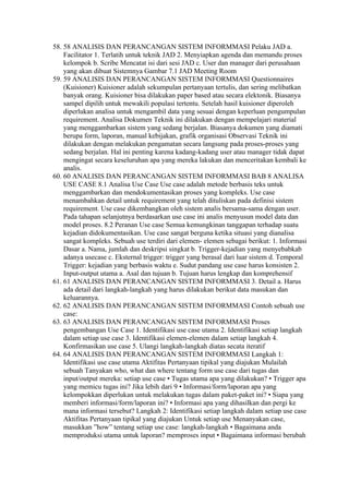 58. 58 ANALISIS DAN PERANCANGAN SISTEM INFORMMASI Pelaku JAD a.
    Facilitator 1. Terlatih untuk teknik JAD 2. Menyiapkan agenda dan memandu proses
    kelompok b. Scribe Mencatat isi dari sesi JAD c. User dan manager dari perusahaan
    yang akan dibuat Sistemnya Gambar 7.1 JAD Meeting Room
59. 59 ANALISIS DAN PERANCANGAN SISTEM INFORMMASI Questionnaires
    (Kuisioner) Kuisioner adalah sekumpulan pertanyaan tertulis, dan sering melibatkan
    banyak orang. Kuisioner bisa dilakukan paper based atau secara elektonik. Biasanya
    sampel dipilih untuk mewakili populasi tertentu. Setelah hasil kuisioner diperoleh
    diperlukan analisa untuk mengambil data yang sesuai dengan keperluan pengumpulan
    requirement. Analisa Dokumen Teknik ini dilakukan dengan mempelajari material
    yang menggambarkan sistem yang sedang berjalan. Biasanya dokumen yang diamati
    berupa form, laporan, manual kebijakan, grafik organisasi Observasi Teknik ini
    dilakukan dengan melakukan pengamatan secara langsung pada proses-proses yang
    sedang berjalan. Hal ini penting karena kadang-kadang user atau manager tidak dapat
    mengingat secara keseluruhan apa yang mereka lakukan dan menceritakan kembali ke
    analis.
60. 60 ANALISIS DAN PERANCANGAN SISTEM INFORMMASI BAB 8 ANALISA
    USE CASE 8.1 Analisa Use Case Use case adalah metode berbasis teks untuk
    menggambarkan dan mendokumentasikan proses yang kompleks. Use case
    menambahkan detail untuk requirement yang telah dituliskan pada definisi sistem
    requirement. Use case dikembangkan oleh sistem analis bersama-sama dengan user.
    Pada tahapan selanjutnya berdasarkan use case ini analis menyusun model data dan
    model proses. 8.2 Peranan Use case Semua kemungkinan tanggapan terhadap suatu
    kejadian didokumentasikan. Use case sangat berguna ketika situasi yang dianalisa
    sangat kompleks. Sebuah use terdiri dari elemen- elemen sebagai berikut: 1. Informasi
    Dasar a. Nama, jumlah dan deskripsi singkat b. Trigger-kejadian yang menyebabkab
    adanya usecase c. Eksternal trigger: trigger yang berasal dari luar sistem d. Temporal
    Trigger: kejadian yang berbasis waktu e. Sudut pandang use case harus konsisten 2.
    Input-output utama a. Asal dan tujuan b. Tujuan harus lengkap dan komprehensif
61. 61 ANALISIS DAN PERANCANGAN SISTEM INFORMMASI 3. Detail a. Harus
    ada detail dari langkah-langkah yang harus dilakukan berikut data masukan dan
    keluarannya.
62. 62 ANALISIS DAN PERANCANGAN SISTEM INFORMMASI Contoh sebuah use
    case:
63. 63 ANALISIS DAN PERANCANGAN SISTEM INFORMMASI Proses
    pengembangan Use Case 1. Identifikasi use case utama 2. Identifikasi setiap langkah
    dalam setiap use case 3. Identifikasi elemen-elemen dalam setiap langkah 4.
    Konfirmasikan use case 5. Ulangi langkah-langkah diatas secata iteratif
64. 64 ANALISIS DAN PERANCANGAN SISTEM INFORMMASI Langkah 1:
    Identifikasi use case utama Aktifitas Pertanyaan tipikal yang diajukan Mulailah
    sebuah Tanyakan who, what dan where tentang form use case dari tugas dan
    input/output mereka: setiap use case • Tugas utama apa yang dilakukan? • Trigger apa
    yang memicu tugas ini? Jika lebih dari 9 • Informasi/form/laporan apa yang
    kelompokkan diperlukan untuk melakukan tugas dalam paket-paket ini? • Siapa yang
    memberi informasi/form/laporan ini? • Informasi apa yang dihasilkan dan pergi ke
    mana informasi tersebut? Langkah 2: Identifikasi setiap langkah dalam setiap use case
    Aktifitas Pertanyaan tipikal yang diajukan Untuk setiap use Menanyakan case,
    masukkan ”how” tentang setiap use case: langkah-langkah • Bagaimana anda
    memproduksi utama untuk laporan? memproses input • Bagaimana informasi berubah
 