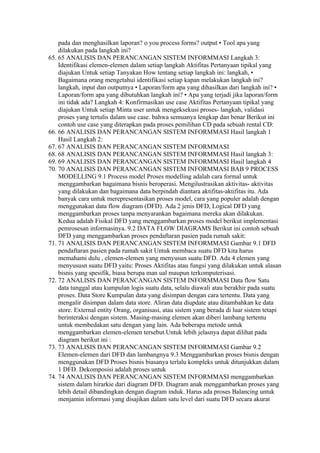 pada dan menghasilkan laporan? o you process forms? output • Tool apa yang
    dilakukan pada langkah ini?
65. 65 ANALISIS DAN PERANCANGAN SISTEM INFORMMASI Langkah 3:
    Identifikasi elemen-elemen dalam setiap langkah Aktifitas Pertanyaan tipikal yang
    diajukan Untuk setiap Tanyakan How tentang setiap langkah ini: langkah, •
    Bagaimana orang mengetahui identifikasi setiap kapan melakukan langkah ini?
    langkah, input dan outputnya • Laporan/form apa yang dihasilkan dari langkah ini? •
    Laporan/form apa yang dibutuhkan langkah ini? • Apa yang terjadi jika laporan/form
    ini tidak ada? Langkah 4: Konfirmasikan use case Aktifitas Pertanyaan tipikal yang
    diajukan Untuk setiap Minta user untuk mengeksekusi proses- langkah, validasi
    proses yang tertulis dalam use case. bahwa semuanya lengkap dan benar Berikut ini
    contoh use case yang diterapkan pada proses pemilihan CD pada sebuah rental CD:
66. 66 ANALISIS DAN PERANCANGAN SISTEM INFORMMASI Hasil langkah 1
    Hasil Langkah 2:
67. 67 ANALISIS DAN PERANCANGAN SISTEM INFORMMASI
68. 68 ANALISIS DAN PERANCANGAN SISTEM INFORMMASI Hasil langkah 3:
69. 69 ANALISIS DAN PERANCANGAN SISTEM INFORMMASI Hasil langkah 4
70. 70 ANALISIS DAN PERANCANGAN SISTEM INFORMMASI BAB 9 PROCESS
    MODELLING 9.1 Process model Proses modelling adalah cara formal untuk
    menggambarkan bagaimana bisnis beroperasi. Mengilustrasikan aktivitas- aktivitas
    yang dilakukan dan bagaimana data berpindah diantara aktifitas-aktifitas itu. Ada
    banyak cara untuk merepresentasikan proses model, cara yang populer adalah dengan
    menggunakan data flow diagram (DFD). Ada 2 jenis DFD, Logical DFD yang
    menggambarkan proses tanpa menyarankan bagaimana mereka akan dilakukan.
    Kedua adalah Fisikal DFD yang menggambarkan proses model berikut implementasi
    pemrosesan informasinya. 9.2 DATA FLOW DIAGRAMS Berikut ini contoh sebuah
    DFD yang menggambarkan proses pendaftaran pasien pada rumah sakit:
71. 71 ANALISIS DAN PERANCANGAN SISTEM INFORMMASI Gambar 9.1 DFD
    pendaftaran pasien pada rumah sakit Untuk membaca suatu DFD kita harus
    memahami dulu , elemen-elemen yang menyusun suatu DFD. Ada 4 elemen yang
    menyususn suatu DFD yaitu: Proses Aktifitas atau fungsi yang dilakukan untuk alasan
    bisnis yang spesifik, biasa berupa man ual maupun terkomputerisasi.
72. 72 ANALISIS DAN PERANCANGAN SISTEM INFORMMASI Data flow Satu
    data tunggal atau kumpulan logis suatu data, selalu diawali atau berakhir pada suatu
    proses. Data Store Kumpulan data yang disimpan dengan cara tertentu. Data yang
    mengalir disimpan dalam data store. Aliran data diupdate atau ditambahkan ke data
    store. External entity Orang, organisasi, atau sistem yang berada di luar sistem tetapi
    berinteraksi dengan sistem. Masing-masing elemen akan diberi lambang tertentu
    untuk membedakan satu dengan yang lain. Ada beberapa metode untuk
    menggambarkan elemen-elemen tersebut.Untuk lebih jelasnya dapat dilihat pada
    diagram berikut ini :
73. 73 ANALISIS DAN PERANCANGAN SISTEM INFORMMASI Gambar 9.2
    Elemen-elemen dari DFD dan lambangnya 9.3 Menggambarkan proses bisnis dengan
    menggunakan DFD Proses bisnis biasanya terlalu kompleks untuk ditunjukkan dalam
    1 DFD. Dekomposisi adalah proses untuk
74. 74 ANALISIS DAN PERANCANGAN SISTEM INFORMMASI menggambarkan
    sistem dalam hirarkie dari diagram DFD. Diagram anak menggambarkan proses yang
    lebih detail dibandingkan dengan diagram induk. Harus ada proses Balancing untuk
    menjamin informasi yang disajikan dalam satu level dari suatu DFD secara akurat
 