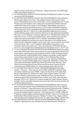 direpresentasikan pada DFD level berikutnya. Adapun hirarki dari suatu DFD dapat
    dilihat pada diagram berikut ini:
75. 75 ANALISIS DAN PERANCANGAN SISTEM INFORMMASI Gambar 9.3 Hirarki
    penyusunan DFD Keterangan :
76. 76 ANALISIS DAN PERANCANGAN SISTEM INFORMMASI Context Diagram:
    DFD pertama dalam proses bisnis. Menunjukkan konteks dimana proses bisnis
    berada. Menunjukkan semua proses bisnis dalam 1 proses tunggal (proses 0). Context
    Diagram juga menunjukkan semua entitas luar yang menerima informasi dari atau
    memberikan informasi ke sistem. Level 0 Diagram: Menunjukkan semua proses
    utama yang menyusun keseluruhan sistem. Level ini juga menunjukkan komponen
    internal dari proses 0 dan menunjukkan bagaimana proses-proses utama direlasikan
    menggunakan data flow. Pada level ini juga ditunjukkan bagaimana proses-proses
    utama terhubung dengan entitas eksternal. Pada level ini juga dilakukan penambahan
    data store. Level 1 Diagrams: Umumnya diagram level 1 diciptakan dari setiap proses
    utama dari level 0. Level ini menunjukkan proses- proses internal yang menyusun
    setiap proses-proses utama dalam level 0, sekaligus menunjukkan bagaimana
    informasi berpindah dari satu proses ke proses yang lainnya. Jika misalnya proses
    induk di pecah, katakanlah menjadi 3 proses anak, maka 3 proses anak ini secara utuh
    menyusun proses induk. Level 2 Diagrams: Menunjukkan semua proses yang
    menyusun sebuah proses pada level 1. Bisa saja penyusunan DFD tidak mencapai
    level 2 ini. Atau mungkin harus dilanjutkan ke level berikutnya (level 3, level 4...dst)
77. 77 ANALISIS DAN PERANCANGAN SISTEM INFORMMASI Berikut ini contoh
    penyusunan DFD untuk sistem presensi karyawan yang menggunakan webcam untuk
    meng-capture wajah karyawan yang melakukan presensi. Sistem ini bekerja dengan
    prinsip pengenalan wajah.Perhatikan bahwa diagram yang dipakai adalah diagram
    yang mengacu pada metode De marco-Jordan. Context Diagram Pada context
    diagram, sistem digambarkan dengan sebuah proses saja, kemudian diidentifikasi
    entitas luar yang berinteraksi dengan proses tunggal tadi. Didapatkan 2 entitas luar
    yaitu karyawan dan bagian PSDM (Personalia dan Sumber Daya Manusia). Data
    Sistem karyawan karyawan Presensi Karyawan Data presensi Laporan presensi
    Laporan presensi PSDM Gambar 9.4. context diagram untuk sistem presensi
78. 78 ANALISIS DAN PERANCANGAN SISTEM INFORMMASI Keterangan
    Gambar : Karyawan : entitas luar karyawan STMIK AMIKOM Yogyakarta yang
    diwajibkan melakukan presensi PSDM : entitas luar Personalia dan Sumber Daya
    Manusia Data Karyawan: Meliputi No induk, Nama, Bagian, Jabatan, Gaji Data
    Presensi: Meliputi wajah karyawan yang melakukan presensi Laporan presensi:
    Laporan presensi karyawan perbulan berisi no induk, nama, bulan, tahun dan total
    potongan. DFD Level 1 Pada level ini, proses tunggal dari context diagram dipecah
    menjadi 3 proses yang lebih terperinci yaitu proses input data karyawan, presensi dan
    pembuatan laporan presensi.
79. 79 ANALISIS DAN PERANCANGAN SISTEM INFORMMASI Data 2 karyawa
    Presensi Presensi Laporan Presensi PSDM Data Data Presensi2 karyawan Laporan
    Presensi Tb Presensi 1 Input data Karyaw Data Presensi2 Data karyawan2 3 Pembuat
    Tb Karyawan an Laporan Data karyawan2 Gambar 9.5 DFD level 1 untuk sistem
    presensi Keterangan Gambar: Karyawan : entitas luar karyawan STMIK AMIKOM
    Yogyakarta yang diwajibkan melakukan presensi PSDM : entitas luar Personalia dan
    Sumber Daya Manusia Data Karyawan: Meliputi No induk, Nama, Bagian, Jabatan,
    Gaji Data Karyawan2: Meliputi Id karyawan, No induk, Nama, Bagian, Jabatan, Gaji
80. 80 ANALISIS DAN PERANCANGAN SISTEM INFORMMASI Data Presensi:
    Meliputi wajah karyawan yang melakukan presensi Data Presensi2: Meliputi id
 