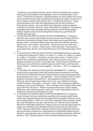 : Sumber daya atau produk (informasi, laporan, dokumen, tampilan layer computer,
     barang jadi) yang disediakan untuk lingkungan sistem oleh kegiatan dalam suatu
     sistem. 5. Komponen (component) : Kegiatan-kegiatan atau proses dalam suatu sistem
     yang mentransformasikan input menjadi bentuk setengah jadi (output). Komponen ini
     bisa merupakan subsistem dari sebuah sistem. 6. Penghubung (interface) : Tempat
     dimana komponen atau sistem dan lingkungannya bertemu atau berinteraksi. 7.
     Penyimpanan (storage) : Area yang dikuasai dan digunakan untuk penyimpanan
     sementara dan tetap dari informasi, energi, bahan baku dan sebagainya. Penyimpanan
     merupakan suatu media penyangga diantara komponen tersebut bekerja dengan
     berbagai tingkatan yang ada dan memungkinkan komponen yang berbeda dari
     berbagai data yang sama.
5.   5 ANALISIS DAN PERANCANGAN SISTEM INFORMMASI 1.3 Pengertian
     Subsistem Suatu sistem yang kompleks biasanya tersusun atas beberapa subsistem.
     Subsistem bisa dijelaskan sebagai sebuah sistem dalam sistem yang lebih besar.
     Sebagai contoh : Automobile adalah sistem yang terdiri dari beberapa subsistem: •
     Sistem mesin • Sistem Body • Sistem Roda – Setiap sub sistem bisa terdiri dari
     beberapa sub- sub --systems. • Sistem mesin: sistem karburator, sistem generator,
     sistem bahan bakar dan lain- lain Untuk lebih jelasnya bisa dilihat pada bagan berikut
     ini:
6.   6 ANALISIS DAN PERANCANGAN SISTEM INFORMMASI System subSystem
     A subSystem B subSystem C subSys A-1 subSys A-1 subSys A-2 subSys A-2 subSys
     A-3 subSys A-3 Gambar 1.3 Gambaran subsistem dalam sistem 1.4 Sistem Yang
     Buruk Untuk menghindari pengembangan suatu sistem yang buruk maka perlu
     diketahui beberapa ciri-ciri dari sistem yang buruk: Tidak memenuhi kebutuhan user
     Performance buruk Reliabilitas rendah Kegunaan rendah Contoh-contoh kesulitan: –
     Tidak terjadwal – Tidak ada rencana anggaran – Bisa jalan = 100% over budget atau
     jadwal
7.   7 ANALISIS DAN PERANCANGAN SISTEM INFORMMASI 1.5 Beberapa
     Konsep sistem yang penting Untuk lebih mudah memahami pengertian sistem dan
     sistem informasi lebih jauh maka perlu diingat beberapa konsep yang penting dalam
     pengembangan sistem yaitu : 1. Decomposition – Proses pembagian sistem ke dalam
     komponen- komponen yang lebih kecil – Memungkinkan sistem analis untuk: •
     Memecah sistem menjadi bagian-bagian (sub sistem ) yang lebih kecil sehingga
     mudah di-manage • Fokus pada 1 area pada 1 waktu - Bisa membangun komponen-
     komponen secara paralel Modularity – Proses membagi sistem menjadi modul-modul
     yang relatif sama ukurannya – Modul menyederhanakan desain sistem Coupling –
     Subsystems yang saling bergantung 1 sama lain di-couple (dipasangkan) Cohesion –
     Diperluas ke sub-sub sistem yang berdiri sendiri
8.   8 ANALISIS DAN PERANCANGAN SISTEM INFORMMASI 1.6 Pengertian
     Sistem Informasi Informasi adalah data yang telah diolah menjadi sebuah bentuk
     yangh berarti bagi penerimanya dan bermanfaat dalam mengambil keputusan saat ini
     atau mendatang (Davis, 1995). Mc Leod (1995) mengatakan bahwa informasi adalah
     data yang telah diproses, atau data yang memiliki arti. Akhirnya Sistem Informasi
     Manajemen (SIM) dapat didefinisikan sebagai suatu alat untuk menyajikan informasi
     dengan cara sedemikian rupa sehingga bermanfaat bagi penerimanya (Kertahadi,
     1995). Tujuannya adalah untuk menyajikan informasi guna pengambilan keputusan
     pada perencanaan, pemrakarsaan, pengorganisasian, pengendalian kegiatan operasi
     subsistem suatu perusahaan dan menyajikan sinergi organisasi pada proses (Murdick
     dan Ross, 1993). Dengan demikian, sistem informasi berdasarkan konsep (input,
 