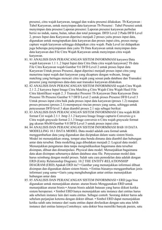 presensi, citra wajah karyawan, tanggal dan waktu presensi dilakukan. Tb Karyawan :
    Tabel Karyawan, untuk menyimpan data karyawan Tb Presensi : Tabel Presensi untuk
    menyimpan data presensi Laporan presensi: Laporan presensi karyawan perbulan
    berisi no induk, nama, bulan, tahun dan total potongan. DFD Level 2 Pada DFD Level
    2, proses Input data Karyawan diperinci menjadi 2 proses yaitu proses input data,
    digunakan untuk menginputkan data karyawan dan proses input citra, proses meng-
    capture wajah karyawan sehingga didapatkan citra wajah. Pada Level ini didapatkan
    juga beberapa penyimpanan data yaitu Tb Data Karyawan untuk menyimpan data-
    data karyawan dan File Citra Wajah Karyawan untuk menyimpan citra wajah
    karyawan.
81. 81 ANALISIS DAN PERANCANGAN SISTEM INFORMMASI karyawa Data
    wajah karyawan 1.1 1..2 Input Input data Citra Data citra wajah karyawan2 Tb data
    File Citra Karyawan wajah Gambar 9.6 DFD Level 2 untuk proses Input data
    Karyawan Untuk proses Presensi, dapat diperinci menjadi proses input citra yang
    menerima input wajah dari karyawan yang dicapture dengan webcam, Image
    matching yang bertugas mencari citra wajah yang sesuai pada database dan Transaksi
    presensi yang memproses data-data saat transaksi karyawan dilakukan.
82. 82 ANALISIS DAN PERANCANGAN SISTEM INFORMMASI wajah Citra Wajah
    2.1 2..2 karyawa Input Image Citra Matchin g Citra Wajah Citra Wajah Hasil File
    Citra Identifikasi wajah 2..3 Transaksi Presensi Tb Karyawan Data Karyawan Data
    Presensi Tb Presensi Gambar 9.7 DFD Level 2 untuk proses Presensi DFD Level 3
    Untuk proses input citra baik pada proses input data karyawan (proses 1.2) maupun
    proses presensi (proses 2.1) mempunyai rincian proses yang sama, sehingga untuk
    penyusunan DFD level 3 akan diambil proses 2.1 saja sebagai berikut:
83. 83 ANALISIS DAN PERANCANGAN SISTEM INFORMMASI Citra wajah RGB
    format Ciri wajah 2.1.1 .bmp 2.1.2 karyawa Image Image capturin Conversio g n
    Citra wajah grayscale format 2.1.3 Image conversio n Citra wajah grayscale format
    jpg ukuran 80x80 Gambar 9.8 DFD Level 3 untuk proses input citra
84. 84 ANALISIS DAN PERANCANGAN SISTEM INFORMMASI BAB 10 DATA
    MODELLING 10.1 DATA MODEL Data model adalah cara formal untuk
    menggambarkan data yang digunakan dan diciptakan dalam suatu sistem bisnis.
    Model ini menunjukkan orang, tempat atau benda dimana data diambil dan hubungan
    antar data tersebut. Data modelling juga dibedakan menjadi 2: Logical data model:
    Menunjukkan pengaturan data tanpa mengindikasikan bagaimana data tersebut
    disimpan, dibuat dan dimanipulasi. Physical data model: Menunjukkan bagaimana
    data akan disimpan sebenarnya dalam database atau file. Penyusunan model data
    harus seimbang dengan model proses. Salah satu cara pemodelan data adalah dengan
    ERD (Entity Relationship Diagram). 10.2 THE ENTITY-RELATIONSHIP
    DIAGRAM (ERD) Apakah ERD itu? • Gambar yang menunjukkan informasi dibuat
    disimpan dan digunakan dalam sistem bisnis. • Entitas biasanya menggambarkan jenis
    informasi yang sama • Garis yang menghubungkan antar entitas menunjukkan
    hubungan antar data
85. 85 ANALISIS DAN PERANCANGAN SISTEM INFORMMASI • ERD juga bisa
    digunakan untuk menunjukkan aturan- aturan bisnis Menggunakan ERD untuk
    menunjukkan aturan bisnis • Aturan bisnis adalah batasan yang harus diikuti ketika
    sistem beroperasi. • Simbol ERD hanya menunjukkan satu instance dari entitas harus
    ada sebelum instance lain dari suatu entitas. Sebagai contoh: Seorang dokter harus ada
    sebelum perjanjian ketemu dengan dokter dibuat. • Simbol ERD dapat menunjukkan
    ketika salah satu instance dari suatu entitas dapat direlasikan dengan satu atau lebih
    instance dari entitas lainnya.Contohnya: satu dokter bisa memiliki banyak pasien, satu
 