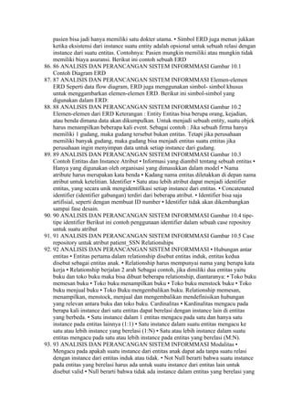 pasien bisa jadi hanya memiliki satu dokter utama. • Simbol ERD juga menun jukkan
    ketika eksistensi dari instance suatu entity adalah opsional untuk sebuah relasi dengan
    instance dari suatu entitas. Contohnya: Pasien mungkin memiliki atau mungkin tidak
    memiliki biaya asuransi. Berikut ini contoh sebuah ERD
86. 86 ANALISIS DAN PERANCANGAN SISTEM INFORMMASI Gambar 10.1
    Contoh Diagram ERD
87. 87 ANALISIS DAN PERANCANGAN SISTEM INFORMMASI Elemen-elemen
    ERD Seperti data flow diagram, ERD juga menggunakan simbol- simbol khusus
    untuk menggambarkan elemen-elemen ERD. Berikut ini simbol-simbol yang
    digunakan dalam ERD:
88. 88 ANALISIS DAN PERANCANGAN SISTEM INFORMMASI Gambar 10.2
    Elemen-elemen dari ERD Keterangan : Entity Entitas bisa berupa orang, kejadian,
    atau benda dimana data akan dikumpulkan. Untuk menjadi sebuah entity, suatu objek
    harus menampilkan beberapa kali event. Sebagai contoh : Jika sebuah firma hanya
    memiliki 1 gudang, maka gudang tersebut bukan entitas. Tetapi jika perusahaan
    memiliki banyak gudang, maka gudang bisa menjadi entitas suatu entitas jika
    perusahaan ingin menyimpan data untuk setiap instance dari gudang.
89. 89 ANALISIS DAN PERANCANGAN SISTEM INFORMMASI Gambar 10.3
    Contoh Entitas dan Instance Atribut • Informasi yang diambil tentang sebuah entitas •
    Hanya yang digunakan oleh organisasi yang dimasukkan dalam model • Nama
    atribute harus merupakan kata benda • Kadang nama entitas diletakkan di depan nama
    atribut untuk ketelitian. Identifier • Satu atau lebih atribut dapat menjadi identifier
    entitas, yang secara unik mengidentifikasi setiap instance dari entitas. • Concatenated
    identifier (identifier gabungan) terdiri dari beberapa atribut. • Identifier bisa saja
    artifisial, seperti dengan membuat ID number • Identifier tidak akan dikembangkan
    sampai fase desain.
90. 90 ANALISIS DAN PERANCANGAN SISTEM INFORMMASI Gambar 10.4 tipe-
    tipe identifier Berikut ini contoh penggunaan identifier dalam sebuah case repositoy
    untuk suatu atribut
91. 91 ANALISIS DAN PERANCANGAN SISTEM INFORMMASI Gambar 10.5 Case
    repository untuk atribut patient_SSN Relationships
92. 92 ANALISIS DAN PERANCANGAN SISTEM INFORMMASI • Hubungan antar
    entitas • Entitas pertama dalam relationship disebut entitas induk, entitas kedua
    disebut sebagai entitas anak. • Relationship harus mempunyai nama yang berupa kata
    kerja • Relationship berjalan 2 arah Sebagai contoh, jika dimiliki dua entitas yaitu
    buku dan toko buku maka bisa dibuat beberapa relationship, diantaranya: • Toko buku
    memesan buku • Toko buku menampilkan buku • Toko buku menstock buku • Toko
    buku menjual buku • Toko Buku mengembalikan buku. Relationship memesan,
    menampilkan, menstock, menjual dan mengembalikan mendefinisikan hubungan
    yang relevan antara buku dan toko buku. Cardinalitas • Kardinalitas mengacu pada
    berapa kali instance dari satu entitas dapat berelasi dengan instance lain di entitas
    yang berbeda. • Satu instance dalam 1 entitas mengacu pada satu dan hanya satu
    instance pada entitas lainnya (1:1) • Satu instance dalam suatu entitas mengacu ke
    satu atau lebih instance yang berelasi (1:N) • Satu atau lebih instance dalam suatu
    entitas mengacu pada satu atau lebih instance pada entitas yang berelasi (M:N).
93. 93 ANALISIS DAN PERANCANGAN SISTEM INFORMMASI Modalitas •
    Mengacu pada apakah suatu instance dari entitas anak dapat ada tanpa suatu relasi
    dengan instance dari entitas induk atau tidak. • Not Null berarti bahwa suatu instance
    pada entitas yang berelasi harus ada untuk suatu instance dari entitas lain untuk
    disebut valid • Null berarti bahwa tidak ada instance dalam entitas yang berelasi yang
 