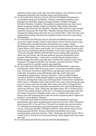 diperlukan untuk instance pada relasi lain untuk dikatakan valid. Berikut ini contoh
    penggunaan kardinalitas dan modalitas dalam suatu Relationship:
94. 94 ANALISIS DAN PERANCANGAN SISTEM INFORMMASI Kardinalitas:
    menunjukkan ada banyak Kardinalitas: tindakan menunjukkan perbaikan yang
    pelanggan bisa dilakukan tunggal menunggu perbaikan Tindakan Pelanggan
    Perbaikan Modalitas: Modalitas: Menunjukkan mengindikasikan ada situasi untuk
    dimana mengambil tindakan tindakan di perbaikan tidak perlukan diperlukan
    pelanggan Data Dictionary dan Metadata • Metadata dalah informasi yang tersimpan
    yang berisi komponen dari model data • Metadata disimpan dalam data dictionary
    sehingga bisa dibagi dengan developer dan user melalui SDLC • Data dictionary yang
    lengkap dan bisa dibagi membantu meningkatkan kualitas dari sistem yang sedang
    dikembangkan.
95. 95 ANALISIS DAN PERANCANGAN SISTEM INFORMMASI berikut ini frame
    umum dari sebuah metadata: Sebuah entitas Sebuah Attribut Sebuah yang bisa yang
    bisa Relationship yang dideskripsikan dideskripsikan bisa sebagai: sebagai:
    dideskripsikan sebagai: Nama Nama Frase kata kerja Definisi Deskripsi Entitas induk
    Catatan Khusus Alias Entitas anak Kontak User Contoh nilai Definisi Kontak Analis
    Nilai yang bisa Kardinalitas diterima Modalitas Format Tipe Catatan khusus Gambar
    10.6 Frame Metadata MEMVALIDASI ERD Untuk membuat ERD, diperlukan
    latihan dan jam terbang, Ada beberapa pedoman yang perlu diperhatikan untuk
    membuat ERD diantaranya: • Entitas harus memiliki banyak kejadian/realitas •
    Hindari penggunaan atribut yang tidak perlu • Berilah label yang jelas untuk semua
    komponen • Pasangkan kardinalitas dan modalitas yang jelas dan benar • Pecah
    atribut menjadi level serendah mungkin yang diperlukan
96. 96 ANALISIS DAN PERANCANGAN SISTEM INFORMMASI • Label harus
    merefleksikan istilah-istilah bisnis yang umum • Asumsi harus disebutkan dengan
    jelas. Normalisasi Normalisasi adalah teknik yang digunakan untuk memvalidasi
    model data. Serangkaian aturan diberlakukan pada data model logik untuk
    meningkatkan pengaturannya. Biasanya digunakan 3 aturan Langkah-langkah
    normalisasi Berikut ini adalah langkah-langkah yang digunakan untuk melakukan
    normalisasi terhadap data model yang telah kita peroleh : 0 normal form Apakah ada
    atribut yang Ya: Hilangkan atribut yang memiliki nilai ganda untuk berulang dan grup
    yang satu instance dari suatu berulang. Buat entitas yang entitas? menggambarkan
    atribut- atributnya. Biasanya diperlukan penanmbahan relasi untuk menghubungkan
    entitas baru dan lama. Tidak : Model data ada dalam bentuk 1NF (1 Normal Form) 1
    Normal Form Apakah identifier terdiri dari Ya: Hilangkan ketergantungan lebih dari
    satu atribut? Jika parsial. Hilangkan atribut suatu ya. Apakah nilai atribut entitas
    dimana nilai-nilai tergantung hanya pada satu mereka tergantung pada ke bagian dari
    identifier? semua identifier. Biasanya
97. 97 ANALISIS DAN PERANCANGAN SISTEM INFORMMASI diperlukan
    penanmbahan relasi untuk menghubungkan entitas baru dan lama. Tidak: Model data
    dalam bentuk 2NF (2 Normal Form) 2 Normal Form Apakah ada nilai-nilai atribut
    Ya: Hilangkan ketergantungan yang tergantung pada entitas transitif atau entitas
    turunan. yang bukan identifier? Pindahkan atribut ke entitas dimana atrinut tersebut
    bergantung pada identifier. Biasanya diperlukan penanmbahan relasi untuk
    menghubungkan entitas baru dan lama. Tidak : Model data ada dalam bentuk 3NF (1
    Normal Form) 3 Normal Form Unnormalized Entity Mulai dengan entitas dari model
    data logik
98. 98 ANALISIS DAN PERANCANGAN SISTEM INFORMMASI
 