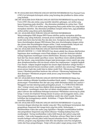 99. 99 ANALISIS DAN PERANCANGAN SISTEM INFORMMASI First Normal Form
    (1NF) Cari kelompok-kelompok entitas yang berulang dan pisahkan ke dalan entitas
    yang berbeda.
100.100 ANALISIS DAN PERANCANGAN SISTEM INFORMMASI Second Normal
    Form (2NF) Jika ada entitas yang memiliki identifier gabungan, cari atribut yang
    hanya bergantung pada identifier . Jika ditemukan pindahkan ke entitas baru. Third
    Normal Form (3NF) Cari atribut yang bergantung hanya pada atribut lain yang bukan
    merupakan identifier. Jika ditemukan pindahkan menjadi entitas baru, juga pindahkan
    atribut-atribut yang dirasa perlu dipindahkan.
101.101 ANALISIS DAN PERANCANGAN SISTEM INFORMMASI
    Menyeimbangkan ERD dengan DFD Semua aktifitas analisa merupakan aktifitas-
    aktifitas yang saling berkaitan, termasuk proses modelling dan data modelling. Proses
    model akan berisi dua hal data floe dan data store. Komponen data dalam DFD ini
    harus diseimbangkan dengan ERD dimana Data store diseimbangkan dengan entitas
    dan elemen data diseimbangkan dengan atribut. Untuk mempermudah, banyak tool
    CASE yang menyediakan fitur untuk mengecek ketidakseimbangan.
102.102 ANALISIS DAN PERANCANGAN SISTEM INFORMMASI BAB 11
    DESAIN SISTEM 11.1 FASE DESAIN Fase desain adalah fase dimana didefinisikan
    bagaimana akan membangun sistem.Pada tahapan ini setail dari deskripsi teknikal
    tentang bagaimana membangun sistem didefinisikan. Biasanya orang mengatakan
    hasil dari fase desain adalah spesifikasi sistem. Spesifikasi sistem adalah produkakhir
    dari fase desain, yang menjelaskan dengan tepat perancangan sistem seperti apa yang
    akan diimplementasikan oleh tim desain selama fase implementasi. Langkah-langkah
    Fase Desain: Adapun langkah-langkah fase desain dapat dijelaskan sebagai berikut: •
    Menyajikan alternatif desain (membuat sendiri, membeli atau outsorcing) • Mengubah
    proses-proses logik dan model data ke dalam model fisik • Merancang arsitektur
    sistem • Membuat pemilihan hardware dan software • Merancang bagaimana data
    akan disimpan • Mendesain program untuk proses yang bersesuaian • Membuat
    spesifikasi sistem
103.103 ANALISIS DAN PERANCANGAN SISTEM INFORMMASI Dalam fase
    desain sebaiknya dihindari kesalahan-kesalahan klasik seperti : • Pengurangan waktu
    perancangan • Penambahan fitur dari apa yang sudah ditentukan dalam fase analisis •
    Mengganti tool dan teknologi pada pertengahan proyek. 11.2 STRATEGI DESAIN
    Ada 3 strategi umum yang biasa dipakai dalam pengembangan sistem: •Custom
    development : membangun sistem dari nol dalam rumah produksi sendiri •Membeli
    paket software dan melakukan beberapa kostumisasi •Melakukan outsorcing ke pihak
    ketiga. Costum development Strategi desain ini punya satu keunggulan utama, yaitu
    biaya pengembangannya dapat kita kendalikan sendiri dan relatif mudah. Rincian
    kelebihan dan keunggulannya adalah : Kelebihan: • Tingkat fleksibilitas dan
    krearifitas lebih tinggi
104.104 ANALISIS DAN PERANCANGAN SISTEM INFORMMASI • Cocok dan
    konsisten dengan teknologi dan standar yang ada • Bisa membangun kemampuan dan
    pengetahuan fungsional dari tenaga kerja yang kita miliki. Kekurangan : •
    Membutuihkan waktu dan usaha yang signifikan • Mungkin membutuhkan keahlian
    atau pengetahuan fungsional yang belum dikuasai • Kadang-kadang biaya bisa
    membengkak • Sering membutuhkan waktu lebih banyak dari jadwal yang telah
    tersedia. • Ada resiko kegagalan proyek. Pembelian software Paket Saat ini telah
    tersedia berbagai software paket untuk banyak kebutuhan bisnis. Dalam paket
    software, program yang digunakan telah dites dan diujikan serta bisa menghemat
    waktu dan biaya pengembangan. Tetapi software paket sangat jarang sesuai 100%
 