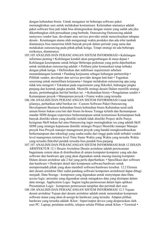dengan kebutuhan bisnis. Untuk mengatasi ini beberapa software paket
   memungkinkan user untuk melakukan kostumisasi. Kelemahan utamanya adalah
   paket software bisa jadi tidak bisa diintegrasikan dengan sistem yang sudah ada jika
   dikembangkan oleh perusahaan yang berbeda. Outsourcing Outsourcing adalah
   menyewa vendor luar, developer atau service provider untuk menyelesaikan tahapan
   desain . Keuntungan utama alah mengurangi waktu produksi dan ada nilai tambah
   diantaranya bisa menerima lebih banyak proyek dalam periode yang sama dan
   melakukan outsourcing pada pihak-pihak ketiga. Tetapi strategi ini ada beberapa
   resikonya, diantaranya:
105.105 ANALISIS DAN PERANCANGAN SISTEM INFORMMASI • Kehilangan
   informasi penting • Kehilangan kendali akan pengembangan di masa depan •
   Kehilangan kesempatan untuk belajar Beberapa pedoman yang perlu diperhatikan
   untuk melakukan outsourcing adalah: • Pelihara jalur komunikasi tetap terbuka
   dengan pihak ketiga. • Definisikan dan stabilisasi requirement sebelum
   menandatangani kontrak • Pandang kerjasama sebagai hubungan partnership •
   Pilihlah vendor, developer dan service provider dengan hati-hati • Tugaskan
   seseorang untuk memelihara kerjasama • Jangan melakukan outsourcing apa yang
   tidak kita mengerti • Tekankan pada requirement yang fleksibel, hubungan jangka
   panjang dan kontrak jangka pendek. Memilih strategi desain Dalam memilih strategi
   desain, pertimbangkan hal-hal berikut ini : • Kebutuhan bisnis • Pengalaman sendiri •
   Kemampuan proyek • Manajemen proyek • Frame waktu yang tersedia
106.106 ANALISIS DAN PERANCANGAN SISTEM INFORMMASI Untuk lebih
   jelasnya, perhatikan tabel berikut ini : Custom Software Paket Outsourcing
   Development Business kebutuhan bisnis kebutuhan bisnis Kebutuhan need unik
   umum bisnis bukan core/inti dari bisnis In-house Tenaga terlatih dan Ikemampuan
   standar SDM dengan experience berkemampuan untuk kostumisasi Kemampuan baik
   banyak dimiliki teknis yang dimiliki terlatih tidak dimiliki Project skills Punya
   keinginan Skill bukan hal atau Outsourcing ingin meningkatkan isu yang adalah Skill
   SDM yang strategis keputusan dimiliki strategis Project Memiliki manajer Manajer
   proyek bisa Proyek manajer management proyek yang handal mengkoordinasikan
   berkemampuan dan teknologi yang usaha-usaha dari tinggi pada telah terbukti vendor
   level manajemen tertentu level Time frame Waktu yang Waktu yang tersedia Waktu
   yang tersedia fleksibel pendek tersedia bisa pendek bisa panjang
107.107 ANALISIS DAN PERANCANGAN SISTEM INFORMMASI BAB 12 DISAIN
   ARSITEKTUR 12.1 Desain Arsitektur Desain arsitektur adalah perencanaan
   bagaimana sistem akan di distribusikan di antara komputer-komputer yang ada dan
   software dan hardware apa yang akan digunakan untuk masing-masing komputer.
   Dalam desain arsitektur ada 2 hal yang perlu diperhatikan: • Spesifikasi dari software
   dan hardware • Deskripsi detail dari komponen software/hardware untuk
   mempermudah pihak yang akan membeli software/hardware tersebut. 12.2 Elemen
   dari desain arsitektur Dari sudut pandang software komponen arsitektural dapat dibagi
   menjadi: Data Storage : komponen yang digunakan untuk menyimpan data Data
   access logic: prosedur yang digunakan untuk mengakses data yang disimpan dalam
   data storage. Application Logic: bagian logika pemrosesan dalam lapis aplikasi
   Presentation Logic : komponen pemrosesan tampilan dan perintah dari user.
108.108 ANALISIS DAN PERANCANGAN SISTEM INFORMMASI 12.3 Tujuan
   desain arsitektur Tujuan dari desain arsitektur adalah untuk menentukan komponen
   software mana yang akan di-assign ke hardware yang tersedia. Adapun pilihan
   hardware yang tersedia adalah: Klien : Input/output device yang dioperasikan oleh
   user PC. Laptop, peralatan mobile, telepon selular Pilihan untuk Klien: • Terminal •
 