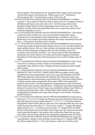 Microcomputer • Minicomputer Server: Komputer lebih canggih untuk menyimpan
   software Bisa diakses oleh banyak user. Pilihan untuk server : • Mainframe •
   Microcomputer (PC) • Terminal khusus seperti ATM, kiosk dll
109.109 ANALISIS DAN PERANCANGAN SISTEM INFORMMASI 12.4 Pilihan
   arsitektur a. Server-Based Architecture Pada arsitektur jenis ini, 4 komponen software
   diletakkan pada bagian yang sama yaitu server. Terminal yang tersedia hanya
   digunakan sebagai dumb terminal, perpanjangan layanan dari server saja. Pada
   arsitektur ini data relatif aman tetapi beban kerja server sangat berat, karena semua
   komponen dijalankan di server.
110.110 ANALISIS DAN PERANCANGAN SISTEM INFORMMASI b. Client-Based
   Architecture Pada arsitektur ini, server hanya berperan sebagai data storage.
   Komputer klien yang digunakan untuk mengolah data yang dikirim oleh server.
   Beban kerja server sangat ringan tetapi keamanan data sangat tergantung kinerja dari
   klien. c. Client-Server Architecture (Two-Tiered)
111.111 ANALISIS DAN PERANCANGAN SISTEM INFORMMASI Pada arsitektur
   ini data dan prosedur pengaksesan data dilayani oleh server dan masalah tampilan dan
   logika aplikasi dilayani oleh user. Pada arsitektur ini keamanan data cukup terjamin
   karena prosedur bagaimana mengakses data oleh klien ditangani oleh server.
   Arsitektur ini biasa disebut arsitektur 2- tier. Keun tungan Scalable Meningkatkan
   modularitas dari sistem berbasis web Tidak ada titik pusat kegagalan Kelemahan
   Kompleksitas Perlu bahasa dan teknik pemrograman baru Lebih kompleks untuk di
   update
112.112 ANALISIS DAN PERANCANGAN SISTEM INFORMMASI d.Three-Tiered
   Client-Server Architecture Pada arsitektur ini ditambahkan hardware untuk
   menjalankan lapis apllication logic, sehingga keamanan pengaksesan data menjadi
   lebih terjamin.
113.113 ANALISIS DAN PERANCANGAN SISTEM INFORMMASI BAB 13
   HIRARCHY INPUT OUTPUT CHART (HIPO) HIPO merupakan teknik untuk
   mendokumentasikan pengembangan suatu sistem yang dikermbangkan oleh IBM.
   HIPO dapat digunakan untuk memenuhi kebutuhan dari ebberapa pemakai yang
   menggunakannya untuk kepentingan yang berbeda-beda. Antara lain sebagai berikut:
   • Seorang manajer dapat menggunakan dokumentasi HIPO untuk memperoleh
   gambara umum sistem • Seorang programmer menggunakannya untuk menentukan
   fungsi-fungei dalam program yang dibuatnya. • Programmer juga dapat menggunakan
   dokumen ini untuk mencari fungsi-fungsi yang dimodifikasi dengan cepat Teknik ini
   mempunyai beberapa tujuan utama. Pertama dapat dibuat sebuah struktur yang
   menggambarkan hubungan antar fungsi dalam program secara hirarkis. Perhatikan
   gambar berikut ini:.
114.114 ANALISIS DAN PERANCANGAN SISTEM INFORMMASI Sistem presensi
   Karyawan 1.0 2.0 3.0 4.0 5.0 Pengisian Pengisian pengisian Pembuatan Presensi data
   Data data laporan Karyawan bagian Jabatan 3.1 3.2 4.1 5.1 5.2 Pengisian Pengisian
   Pengambilan Seleksi Seleksi data non data citra citra wajah data bulan dan citra wajah
   wajah sbg input karyawan tahun 4.1.1 Pencocok an wajah 5.1.1 dengan Pencetakan
   database laporan 4.1.1.1 Transaksi presensi Gambar 13.1 Diagram DIV dari HIPO
   Sasaran kedua adalah untuk menentukan fungsi-fungsi apa saja yang harus ada dalam
   sistem yang dikembangkan. Dari gambar diatas terlihat jelas fungsi apa saja yang
   harus dibuat. Sasaran ketiga adalah untuk mendapatkan gambaran input dari fungsi
115.115 ANALISIS DAN PERANCANGAN SISTEM INFORMMASI dan output apa
   yang dihasilkan. Sebagai contoh perhatikan modul fungsi no 3. Diagram HIPO yang
   bisa dibuat sebagai berikut: 3.1 File citra Pengisian wajah citra non Data wajah
 