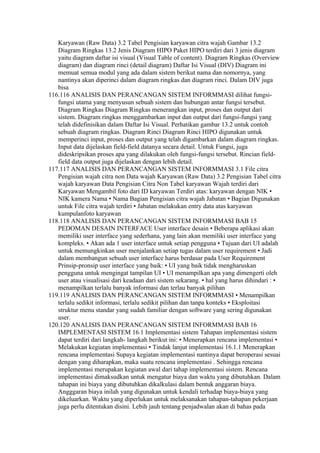 Karyawan (Raw Data) 3.2 Tabel Pengisian karyawan citra wajah Gambar 13.2
   Diagram Ringkas 13.2 Jenis Diagram HIPO Paket HIPO terdiri dari 3 jenis diagram
   yaitu diagram daftar isi visual (Visual Table of content). Diagram Ringkas (Overview
   diagram) dan diagram rinci (detail diagram) Daftar Isi Visual (DIV) Diagram ini
   memuat semua modul yang ada dalam sistem berikut nama dan nomornya, yang
   nantinya akan diperinci dalam diagram ringkas dan diagram rinci. Dalam DIV juga
   bisa
116.116 ANALISIS DAN PERANCANGAN SISTEM INFORMMASI dilihat fungsi-
   fungsi utama yang menyusun sebuah sistem dan hubungan antar fungsi tersebut.
   Diagram Ringkas Diagram Ringkas menerangkan input, proses dan output dari
   sistem. Diagram ringkas menggambarkan input dan output dari fungsi-fungsi yang
   telah didefinisikan dalam Daftar Isi Visual. Perhatikan gambar 13.2 untuk contoh
   sebuah diagram ringkas. Diagram Rinci Diagram Rinci HIPO digunakan untuk
   memperinci input, proses dan output yang telah digambarkan dalam diagram ringkas.
   Input data dijelaskan field-field datanya secara detail. Untuk Fungsi, juga
   dideskripsikan proses apa yang dilakukan oleh fungsi-fungsi tersebut. Rincian field-
   field data output juga dijelaskan dengan lebih detail.
117.117 ANALISIS DAN PERANCANGAN SISTEM INFORMMASI 3.1 File citra
   Pengisian wajah citra non Data wajah Karyawan (Raw Data) 3.2 Pengisian Tabel citra
   wajah karyawan Data Pengisian Citra Non Tabel karyawan Wajah terdiri dari
   Karyawan Mengambil foto dari ID karyawan Terdiri atas: karyawan dengan NIK •
   NIK kamera Nama • Nama Bagian Pengisian citra wajah Jabatan • Bagian Digunakan
   untuk File citra wajah terdiri • Jabatan melakukan entry data atas karyawan
   kumpulanfoto karyawan
118.118 ANALISIS DAN PERANCANGAN SISTEM INFORMMASI BAB 15
   PEDOMAN DESAIN INTERFACE User interface desain • Beberapa aplikasi akan
   memiliki user interface yang sederhana, yang lain akan memiliki user interface yang
   kompleks. • Akan ada 1 user interface untuk setiap pengguna • Tujuan dari UI adalah
   untuk memungkinkan user menjalankan setiap tugas dalam user requirement • Jadi
   dalam membangun sebuah user interface harus berdasar pada User Requirement
   Prinsip-pronsip user interface yang baik: • UI yang baik tidak mengharuskan
   pengguna untuk mengingat tampilan UI • UI menampilkan apa yang dimengerti oleh
   user atau visualisasi dari keadaan dari sistem sekarang. • hal yang harus dihindari : •
   menampilkan terlalu banyak informasi dan terlau banyak pilihan
119.119 ANALISIS DAN PERANCANGAN SISTEM INFORMMASI • Menampilkan
   terlalu sedikit informasi, terlalu sedikit pilihan dan tanpa konteks • Eksploitasi
   struktur menu standar yang sudah familiar dengan software yang sering digunakan
   user.
120.120 ANALISIS DAN PERANCANGAN SISTEM INFORMMASI BAB 16
   IMPLEMENTASI SISTEM 16.1 Implementasi sistem Tahapan implementasi sistem
   dapat terdiri dari langkah- langkah berikut ini: • Menerapkan rencana implementasi •
   Melakukan kegiatan implementasi • Tindak lanjut implementasi 16.1.1 Menerapkan
   rencana implementasi Supaya kegiatan implementasi nantinya dapat beroperasi sesuai
   dengan yang diharapkan, maka suatu rencana implementasi . Sehingga rencana
   implementasi merupakan kegiatan awal dari tahap implementasi sistem. Rencana
   implementasi dimaksudkan untuk mengatur biaya dan waktu yang dibutuhkan. Dalam
   tahapan ini biaya yang dibutuhkan dikalkulasi dalam bentuk anggaran biaya.
   Angggaran biaya inilah yang digunakan untuk kendali terhadap biaya-biaya yang
   dikeluarkan. Waktu yang diperlukan untuk melaksanakan tahapan-tahapan pekerjaan
   juga perlu ditentukan disini. Lebih jauh tentang penjadwalan akan di bahas pada
 