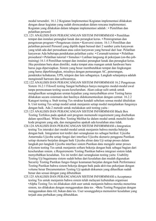 modul tersendiri. 16.1.2 Kegiatan Implementasi Kegiatan implementasi dilakukan
   dengan dasar kegiatan yang sudah direncanakan dalam rencana implementasi.
   Kegiatan yang dilakukan dalam tahapan implementasi adalah : • Pemilihan dan
   pelatihan personil
121.121 ANALISIS DAN PERANCANGAN SISTEM INFORMMASI • Pemilihan
   tempat dan instalasi perangkat lunak dan perangkat keras. • Pemrograman dan
   pengetesan program • Pengetesan sistem • Konversi sistem. 16.1.3 Pemilihan dan
   pelatihan personil Personil yang dipilih dapat berasal dari 2 sumber yaitu karyawan
   yang telah ada dari perusahaan atau calon karyawan yang berasal dari luar. Pelatihan
   karyawan Ada beberapa pendekatan pelatihan yaitu: • Ceramah/seminar • Pelatihan
   prosedural • Pelatihan tutorial • Simulasi • Latihan langsung di pekerjaan (on-the-job-
   training) 16.1.4 Pemilihan tempat dan instalasi perangkat lunak dan perangkat keras.
   Jika peralatan baru akan dimiliki, maka tempat atau ruangan untuk hardware baru
   harus juga dipersiapkan. Sistem yang besar membutuhkan tempat dan lingkungan
   yang harus diperhitungkan, misalnya dengan pemasangan AC, penerangan,
   pendeteksi kebakaran, UPS, telepon dan lain sebagainya. Langkah selanjutnya adalah
   menginstall harware dan softwarenya.
122.122 ANALISIS DAN PERANCANGAN SISTEM INFORMMASI 16.2 Pengetesan
   Sistem 16.2.1 Filosofi testing Sangat berbahaya hanya mengetes modul-modul awal
   tanpa perencanaan testing secara keseluruhan. Akan cukup sulit untuk untuk
   menghasilkan serangkaian urutan kejadian yang menyebabkan error Testing harus
   dilakukan secara sistematis dan hasilnya didokumentasikan dengan cermat. 16.2.2
   Kategori testing a. Stub testing Tes struktur kendali sebelum semua modul dituliskan
   b. Unit testing Tes setiap modul untuk menjamin setiap modul menjalankan fungsinya
   dengan baik. Ada 2 metode untuk melakukan unit testing yaitu :
123.123 ANALISIS DAN PERANCANGAN SISTEM INFORMMASI Black Box
   Testing Terfokus pada apakah unit program memenuhi requirement yang disebutkan
   dalam spesifikasi. White-Box Testing Melihat ke dalam modul untuk meneliti kode-
   kode program yang ada, dan menganalisa apakah ada kesalahan atau tidak.
124.124 ANALISIS DAN PERANCANGAN SISTEM INFORMMASI c.Integration
   testing Tes interaksi dari modul-modul untuk menjamin bahwa mereka bekerja
   dengan baik. Integration test terdiri dari serangkaian tes sebagai berikut: Ujicoba
   Antarmuka Ujicoba setiap fungsi dari interface Ujicoba skenario pengguna Pastikan
   setiap skenario berjalan dengan baik Ujicoba aliran data Uji setiap proses dalam
   langkah per-langkah Ujicoba interface sistem Pastikan data mengalir antar proses
   d.System testing Tes untuk menjamin softare bekerja dengan baik sebagai bagian dari
   keseluruhan sistem. e.Requirements Testing Pastikan bahwa integrasi sistem tidak
   menyebabkan kesalahan. Tes ini terdiri dari serangkaian testing yaitu: Usability
   Testing Uji bagaimana sistem sudah bebas dari kesalahan dan mudah digunakan
   Security Testing Pastikan fungsi-fungsi keamanan berjalan dengan baik Performance
   Testing Pastikan bahwa sistem bekerja dengan baik pada aktivitas pekerjaan dengan
   volume besar Documentation Testing Uji apakah dokumen yang dihasilkan sudah
   benar dan sesuai dengan yang dibutuhkan
125.125 ANALISIS DAN PERANCANGAN SISTEM INFORMMASI e.Acceptance
   testing Tes untuk menjamin bahwa sistem telah melayani kebutuhan organisasi
   •Alpha Testing Tes ini dilakukan oleh user untuk menjamin bahwa mereka menerima
   sistem, tes dilakukan dengan menggunakan data tes . •Beta Testing Pengujian dengan
   menggunakan data riil, bukan data tes. User sesungguhnya memonitor kesalahan yang
   terjadi atau perbaikan yang dibutuhkan.
 