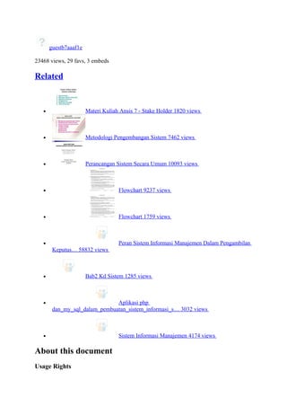 guestb7aaaf1e

23468 views, 29 favs, 3 embeds

Related


   •                   Materi Kuliah Ansis 7 - Stake Holder 1820 views



   •                   Metodologi Pengembangan Sistem 7462 views



   •                   Perancangan Sistem Secara Umum 10093 views



   •                                Flowchart 9237 views



   •                                Flowchart 1759 views



   •                                Peran Sistem Informasi Manajemen Dalam Pengambilan
        Keputus… 58832 views



   •                   Bab2 Kd Sistem 1285 views



   •                           Aplikasi php
        dan_my_sql_dalam_pembuatan_sistem_informasi_s… 3032 views



   •                                Sistem Informasi Manajemen 4174 views

About this document
Usage Rights
 