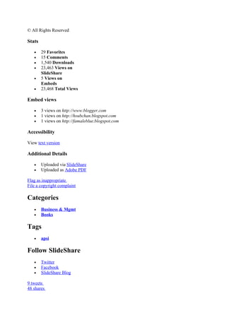 © All Rights Reserved

Stats

   •    29 Favorites
   •    15 Comments
   •    1,540 Downloads
   •    23,463 Views on
        SlideShare
   •    5 Views on
        Embeds
   •    23,468 Total Views

Embed views

   •    3 views on http://www.blogger.com
   •    1 views on http://hsubchan.blogspot.com
   •    1 views on http://famaleblue.blogspot.com

Accessibility

View text version

Additional Details

   •    Uploaded via SlideShare
   •    Uploaded as Adobe PDF

Flag as inappropriate
File a copyright complaint

Categories
   •    Business & Mgmt
   •    Books

Tags
   •    apsi

Follow SlideShare
   •    Twitter
   •    Facebook
   •    SlideShare Blog

9 tweets
48 shares
 