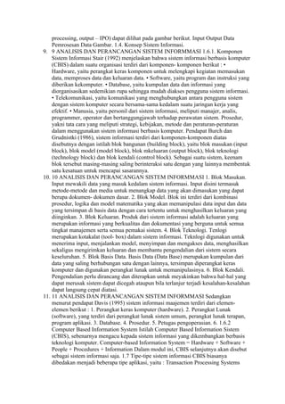 processing, output – IPO) dapat dilihat pada gambar berikut. Input Output Data
    Pemrosesan Data Gambar. 1.4. Konsep Sistem Informasi.
9. 9 ANALISIS DAN PERANCANGAN SISTEM INFORMMASI 1.6.1. Komponen
    Sistem Informasi Stair (1992) menjelaskan bahwa sistem informasi berbasis komputer
    (CBIS) dalam suatu organisasi terdiri dari komponen- komponen berikut : •
    Hardware, yaitu perangkat keras komponen untuk melengkapi kegiatan memasukan
    data, memproses data dan keluaran data. • Software, yaitu program dan instruksi yang
    diberikan kekomputer. • Database, yaitu kumpulan data dan informasi yang
    diorganisasikan sedemikian rupa sehingga mudah diakses pengguna sistem informasi.
    • Telekomunikasi, yaitu komunikasi yang menghubungkan antara pengguna sistem
    dengan sistem komputer secara bersama-sama kedalam suatu jaringan kerja yang
    efektif. • Manusia, yaitu personil dari sistem informasi, meliputi manajer, analis,
    programmer, operator dan bertanggungjawab terhadap perawatan sistem. Prosedur,
    yakni tata cara yang meliputi strategi, kebijakan, metode dan peraturan-peraturan
    dalam menggunakan sistem informasi berbasis komputer. Pendapat Burch dan
    Grudnistki (1986), sistem informasi terdiri dari komponen-komponen diatas
    disebutnya dengan istilah blok bangunan (building block), yaitu blok masukan (input
    block), blok model (model block), blok mkeluaran (output block), blok teknologi
    (technology block) dan blok kendali (control block). Sebagai suatu sistem, keenam
    blok tersebut masing-masing saling berinteraksi satu dengan yang lainnya membentuk
    satu kesatuan untuk mencapai sasarannya.
10. 10 ANALISIS DAN PERANCANGAN SISTEM INFORMMASI 1. Blok Masukan.
    Input mewakili data yang masuk kedalam sistem informasi. Input disini termasuk
    metode-metode dan media untuk menangkap data yang akan dimasukan yang dapat
    berupa dokumen- dokumen dasar. 2. Blok Model. Blok ini terdiri dari kombinasi
    prosedur, logika dan model matematika yang akan memanipulasi data input dan data
    yang tersimpan di basis data dengan cara tertentu untuk menghasilkan keluaran yang
    diinginkan. 3. Blok Keluaran. Produk dari sistem informasi adalah keluaran yang
    merupakan informasi yang berkualitas dan dokumentasi yang berguna untuk semua
    tingkat manajemen serta semua pemakai sistem. 4. Blok Teknologi. Tenlogi
    merupakan kotakalat (tool- box) dalam sistem informasi. Teknlogi digunakan untuk
    menerima input, menjalankan model, menyimpan dan mengakses data, menghasilkan
    sekaligus mengirimkan keluaran dan membantu pengendalian dari sistem secara
    keseluruhan. 5. Blok Basis Data. Basis Data (Data Base) merupakan kumpulan dari
    data yang saling berhubungan satu dengan lainnya, tersimpan diperangkat keras
    komputer dan digunakan perangkat lunak untuk memanipulasinya. 6. Blok Kendali.
    Pengendalian perlu dirancang dan diterapkan untuk meyakinkan bahwa hal-hal yang
    dapat merusak sistem dapat dicegah ataupun bila terlanjur terjadi kesalahan-kesalahan
    dapat langsung cepat diatasi.
11. 11 ANALISIS DAN PERANCANGAN SISTEM INFORMMASI Sedangkan
    menurut pendapat Davis (1995) sistem informasi maajemen terdiri dari elemen-
    elemen berikut : 1. Perangkat keras komputer (hardware). 2. Perangkat Lunak
    (software), yang terdiri dari perangkat lunak sistem umum, perangkat lunak terapan,
    program aplikasi. 3. Database. 4. Prosedur. 5. Petugas pengoperasian. 6. 1.6.2
    Computer Based Information System Istilah Computer Based Information Sistem
    (CBIS), sebenarnya mengacu kepada sistem informasi yang dikembangkan berbasis
    teknologi komputer. Computer-based Information System = Hardware + Software +
    People + Procedures + Information Dalam modul ini, CBIS selanjutnya akan disebut
    sebagai sistem informasi saja. 1.7 Tipe-tipe sistem informasi CBIS biasanya
    dibedakan menjadi beberapa tipe aplikasi, yaitu : Transaction Processing Systems
 