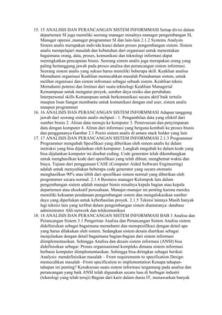 15. 15 ANALISIS DAN PERANCANGAN SISTEM INFORMMASI Setiap divisi dalam
    departemen SI juga memiliki seorang manager misalnya manager pengembangan SI,
    Manager operasi ,manager programmer SI dan lain-lain 2.1.2 Systems Analysts
    Sistem analis merupakan individu kunci dalam proses pengembangan sistem. Sistem
    analis mempelajari masalah dan kebutuhan dari organisasi untuk menentukan
    bagaimana orang, data, proses, komunikasi dan teknologi informasi dapat
    meningkatkan pencapaian bisnis. Seorang sistem analis juga merupakan orang yang
    paling bertanggung jawab pada proses analisa dan perancangan sistem informasi.
    Seorang sistem analis yang sukses harus memiliki beberapa skill. Keahlian analisa
    Memahami organisasi Keahlian memecahkan masalah Pemahaman sistem, untuk
    melihat organisasi dan sistem infromasi sebagai sebuah sistem. Keahlian teknis
    Memahami potensi dan limitasi dari suatu teknologi Keahlian Managerial
    Kemampuan untuk mengatur proyek, sumber daya resiko dan perubahan.
    Interpersonal skills Kemampuan untuk berkomunikasi secara aktif baik tertulis
    maupun lisan Sangat membantu untuk komunikasi dengan end user, sistem analis
    maupun programmer
16. 16 ANALISIS DAN PERANCANGAN SISTEM INFORMMASI Adapun tanggung
    jawab dari seorang sistem analis meliputi : 1. Pengambilan data yang efektif dari
    sumber bisnis 2. Aliran data menuju ke komputer 3. Pemrosesan dan penyimpanan
    data dengan komputer 4. Aliran dari informasi yang berguna kembali ke proses bisnis
    dan penggunanya Gambar 2.1 Posisi sistem analis di antara stack holder yang lain
17. 17 ANALISIS DAN PERANCANGAN SISTEM INFORMMASI 2.1.3 Programmer
    Programmer mengubah Spesifikasi yang diberikan oleh sistem analis ke dalam
    instruksi yang bisa dijalankan oleh komputer. Langkah mngubah ke dalam kode yang
    bisa dijalankan komputer ini disebut coding. Code generator telah dikembangkan
    untuk menghasilkan kode dari spesifikasi yang telah dibuat, menghemat waktu dan
    biaya. Tujuan dari penggunaan CASE (Computer Aided Software Engineering)
    adalah untuk menyediakan beberapa code generator yang secara otomatis
    menghasilkan 90% atau lebih dari spesifikasi sistem normal yang diberikan oleh
    programmer secara normal. 2.1.4 Business manager Kelompok lain dalam
    pengembangan sistem adalah manajer bisnis misalnya kepala bagian atau kepala
    departemen atau eksekutif perusahaan. Manajer-manajer ini penting karena mereka
    memiliki kekuatan pendanaan pengembangan sistem dan mengalokasikan sumber
    daya yang diperlukan untuk keberhasilan proyek. 2.1.5 Teknisi lainnya Masih banyak
    lagi teknisi lain yang terlibat dalam pengembangan sistem diantaranya: database
    administrator Ahli network dan telekomunikasi
18. 18 ANALISIS DAN PERANCANGAN SISTEM INFORMMASI BAB 3 Analisa dan
    Perancangan Sistem 3.1 Pengertian Analisa dan Perancangan Sistem Analisa sistem
    didefinisikan sebagai bagaimana memahami dan menspesifikasi dengan detail apa
    yang harus dilakukan oleh sistem. Sedangkan sistem desain diartikan sebagai
    menjelaskan dengan detail bagaimana bagian-bagian dari sistem informasi
    diimplementasikan. Sehingga Analisa dan desain sistem informasi (ANSI) bisa
    didefinisikan sebagai: Proses organisasional kompleks dimana sistem informasi
    berbasis komputer diimplementasikan. Sehingga bisa diringkas sebagai berikut:
    Analysis: mendefinisikan masalah – From requirements to specification Design:
    memecahkan masalah –From specification to implementation Kenapa tahapan-
    tahapan ini penting? Kesuksesan suatu sistem informasi tergantung pada analisa dan
    perancangan yang baik ANSI telah digunakan secara luas di berbagai industri
    (teknologi yang telah teruji) Bagian dari karir dalam dunia IT, menawarkan banyak
 