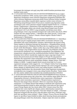 kesenangan dan tantangan serta gaji yang tidak rendah Kenaikan permintaan akan
    keahlian sistem analis
19. 19 ANALISIS DAN PERANCANGAN SISTEM INFORMMASI Secara singkat
    berdasarkan pendekatan ANSI, seorang sistem analios adalah orang yang bertugas:
    Bagaimana membangun sistem informasi Bagaimana menganalisa kebutuhan dari
    sistem informasi Bagaimana merancang sebuah Sistem Informasi berbasi komputer
    Bagaimana memecahkan masalah dalam organisasi melalui sistem informasi 3.2
    Metodologi pengembangan Sistem Proses-proses standard yang digunakan untuk
    membangun suatu sistem informasi meliputi langkah-langkah berikut ini: o Analisa o
    Desain o Implementasi o Maintenance Pada perkembangannya, proses-propses
    standar tadi dituangkan dalam satu metode yang dikenal dengan nama Systems
    Development Life Cycle (SDLC) yang merupakan metodologi umum dalam
    pengembangan sistem yang menandai kemajuan dari usaha analisa dan desain. SDLC
    meliputi fase-fase sebagai berikut: 1. Identifikasi dan seleksi proyek 2. Inisiasi dan
    perencanaan proyek 3. Analisa 4. Desain o Desain logikal o Desain Fisikal 5.
    Implementasi 6. Maintenance
20. 20 ANALISIS DAN PERANCANGAN SISTEM INFORMMASI 3.2.1 Identifikasi
    dan seleksi proyek Langkah pertama dalam SDLC keseluruhan informasi yang
    dubutuhkan oleh sistem diidentifikasi, dianalisa, diprioritaskan dan disusun ulang.
    Dalam langkah ini dilakukan beberapa hal diantaranya: o Mengidentifikasi proyek-
    proyek yang potensial o Melakukan klasifikasi dan me-rangking proyek o Memilih
    proyek untuk dikembangkan. Adapun sumber daya yang terlibat adalah user, sistem
    analis, manager yang mengkoordinasi proyek Aktivitas yang dilakukan meliputi:
    mewawancarai manajemen user, merangkum pengetahuan yang didapatkan, dan
    mengestimasi cakupan proyek dan mendokumentasikan hasilnya Output: Laporan
    kelayakan berisi definisi masalah dan rangkuman tujuan yang ingin dicapai 3.2.2
    Inisiasi dan perencanaan proyek Dalam tahapan ini Proyek SI yang potensial
    dijelaskan dan argumentasi untuk melanjutkan proyek dikemukakan. Rencana kerja
    yang matang juga disusun untuk menjalankan tahapan- tahapan lainnya. Hasil dari
    tahapan ini adalah : Langkah-langkah detail-rencana kerja-high level system
    requirement-penugasan untuk anggota tim. 3.2.3 Tahapan Analisa Fase ketiga dalam
    SDLC dimana sistem yang sedang berjalan dipelajari dan sistem pengganti diusulkan.
    Dalam tahapan ini dideskripsikan sistem yang sedang berjalan, masalah dan
    kesempatan didefinisikan, dan rekomendasi umum untuk bagaimana memperbaiki,
    meningkatkan atau mengganti sistem yang sedang berjalan diusulkan. Tujuan utama
    dari fase analisis adalah untuk memahami dan mendokumentasikan kebutuhan
21. 21 ANALISIS DAN PERANCANGAN SISTEM INFORMMASI bisnis (business
    need) dan persyaratan proses dari sistem baru. Ada 6 aktifitas utama dalam fase ini: o
    Pengumpulan informasi o Mendefinisikan sistem requirement o Membangun
    prototype untuk menemukan requirement o Memprioritaskan requitement o
    Menyusun dan mengevaluasi alternatif o Mereview requiremen dengan pihak
    manajemen 3.2.4 Tahapan Desain Pada tahapan ini deskripsi dari requirement yang
    telah direkomendasikan diubah ke dalam spesifikasi sistem physical dan logical.
    Logical Design Bagian dari fase desain dalam SDLC dimana semua fitur-fitur
    fungsional dari sistem dipilih dari tahapan analisis dideskripsikan terpisah dari
    platform komputer yang nanti digunakan. Hasil dari tahapan ini adalah : o Deskripsi
    fungsional mengenai data dan proses yang ada dalam sistem baru o Deskripsi yang
    detail dari spesifikasi sistem meliputi: • Input • Output • Process Physical design Pada
    bagian ini spesifikasi logical diubah ke dalam detail teknologi dimana pemrograman
    dan pengembangan sistem bisa diselesaikan. Adapun output dari sistem ini adalah :
 
