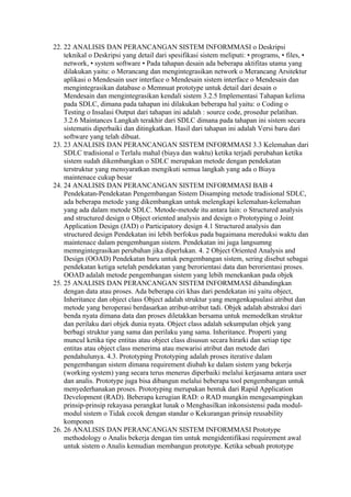 22. 22 ANALISIS DAN PERANCANGAN SISTEM INFORMMASI o Deskripsi
    teknikal o Deskripsi yang detail dari spesifikasi sistem meliputi: • programs, • files, •
    network, • system software • Pada tahapan desain ada beberapa aktifitas utama yang
    dilakukan yaitu: o Merancang dan mengintegrasikan network o Merancang Arsitektur
    aplikasi o Mendesain user interface o Mendesain sistem interface o Mendesain dan
    mengintegrasikan database o Memnuat prototype untuk detail dari desain o
    Mendesain dan mengintegrasikan kendali sistem 3.2.5 Implementasi Tahapan kelima
    pada SDLC, dimana pada tahapan ini dilakukan beberapa hal yaitu: o Coding o
    Testing o Insalasi Output dari tahapan ini adalah : source code, prosedur pelatihan.
    3.2.6 Maintances Langkah terakhir dari SDLC dimana pada tahapan ini sistem secara
    sistematis diperbaiki dan ditingkatkan. Hasil dari tahapan ini adalah Versi baru dari
    software yang telah dibuat.
23. 23 ANALISIS DAN PERANCANGAN SISTEM INFORMMASI 3.3 Kelemahan dari
    SDLC tradisional o Terlalu mahal (biaya dan waktu) ketika terjadi perubahan ketika
    sistem sudah dikembangkan o SDLC merupakan metode dengan pendekatan
    terstruktur yang mensyaratkan mengikuti semua langkah yang ada o Biaya
    maintenace cukup besar
24. 24 ANALISIS DAN PERANCANGAN SISTEM INFORMMASI BAB 4
    Pendekatan-Pendekatan Pengembangan Sistem Disamping metode tradisional SDLC,
    ada beberapa metode yang dikembangkan untuk melengkapi kelemahan-kelemahan
    yang ada dalam metode SDLC. Metode-metode itu antara lain: o Structured analysis
    and structured design o Object oriented analysis and design o Prototyping o Joint
    Application Design (JAD) o Participatory design 4.1 Structured analysis dan
    structured design Pendekatan ini lebih berfokus pada bagaimana mereduksi waktu dan
    maintenace dalam pengembangan sistem. Pendekatan ini juga langsumng
    memngintegrasikan perubahan jika diperlukan. 4. 2 Object Oriented Analysis and
    Design (OOAD) Pendekatan baru untuk pengembangan sistem, sering disebut sebagai
    pendekatan ketiga setelah pendekatan yang berorientasi data dan berorientasi proses.
    OOAD adalah metode pengembangan sistem yang lebih menekankan pada objek
25. 25 ANALISIS DAN PERANCANGAN SISTEM INFORMMASI dibandingkan
    dengan data atau proses. Ada beberapa ciri khas dari pendekatan ini yaitu object,
    Inheritance dan object class Object adalah struktur yang mengenkapsulasi atribut dan
    metode yang beroperasi berdasarkan atribut-atribut tadi. Objek adalah abstraksi dari
    benda nyata dimana data dan proses diletakkan bersama untuk memodelkan struktur
    dan perilaku dari objek dunia nyata. Object class adalah sekumpulan objek yang
    berbagi struktur yang sama dan perilaku yang sama. Inheritance. Properti yang
    muncul ketika tipe entitas atau object class disusun secara hirarki dan setiap tipe
    entitas atau object class menerima atau mewarisi atribut dan metode dari
    pendahulunya. 4.3. Prototyping Prototyping adalah proses iterative dalam
    pengembangan sistem dimana requirement diubah ke dalam sistem yang bekerja
    (working system) yang secara terus menerus diperbaiki melalui kerjasama antara user
    dan analis. Prototype juga bisa dibangun melalui beberapa tool pengembangan untuk
    menyederhanakan proses. Prototyping merupakan bentuk dari Rapid Application
    Development (RAD). Beberapa kerugian RAD: o RAD mungkin mengesampingkan
    prinsip-prinsip rekayasa perangkat lunak o Menghasilkan inkonsistensi pada modul-
    modul sistem o Tidak cocok dengan standar o Kekurangan prinsip reusability
    komponen
26. 26 ANALISIS DAN PERANCANGAN SISTEM INFORMMASI Prototype
    methodology o Analis bekerja dengan tim untuk mengidentifikasi requirement awal
    untuk sistem o Analis kemudian membangun prototype. Ketika sebuah prototype
 