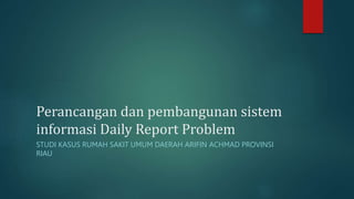 Perancangan dan pembangunan sistem
informasi Daily Report Problem
STUDI KASUS RUMAH SAKIT UMUM DAERAH ARIFIN ACHMAD PROVINSI
RIAU
 