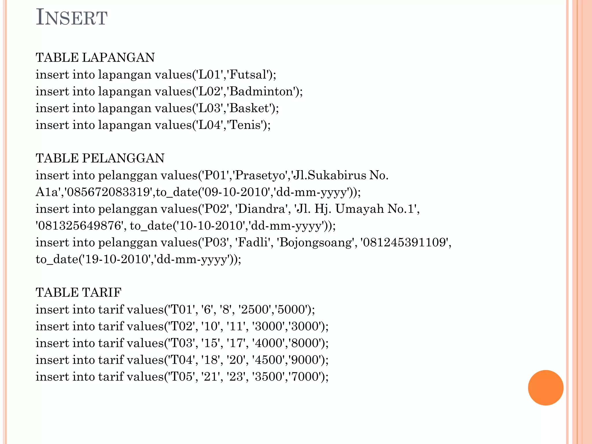 INSERT
TABLE LAPANGAN
insert into lapangan values('L01','Futsal');
insert into lapangan values('L02','Badminton');
insert into lapangan values('L03','Basket');
insert into lapangan values('L04','Tenis');

TABLE PELANGGAN
insert into pelanggan values('P01','Prasetyo','Jl.Sukabirus No.
A1a','085672083319',to_date('09-10-2010','dd-mm-yyyy'));
insert into pelanggan values('P02', 'Diandra', 'Jl. Hj. Umayah No.1',
'081325649876', to_date('10-10-2010','dd-mm-yyyy'));
insert into pelanggan values('P03', 'Fadli', 'Bojongsoang', '081245391109',
to_date('19-10-2010','dd-mm-yyyy'));

TABLE TARIF
insert into tarif values('T01', '6', '8', '2500','5000');
insert into tarif values('T02', '10', '11', '3000','3000');
insert into tarif values('T03', '15', '17', '4000','8000');
insert into tarif values('T04', '18', '20', '4500','9000');
insert into tarif values('T05', '21', '23', '3500','7000');
 