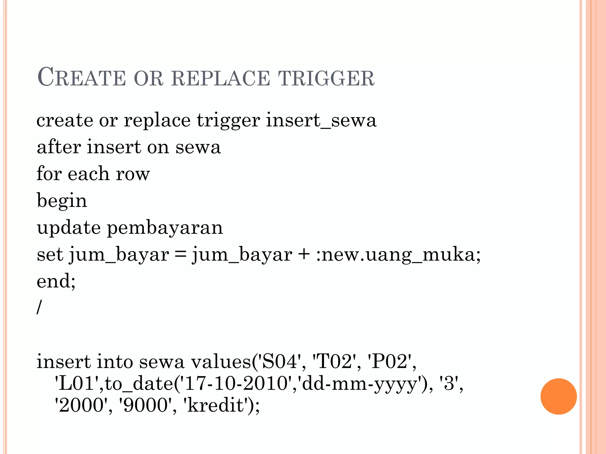 CREATE OR REPLACE TRIGGER
create or replace trigger insert_sewa
after insert on sewa
for each row
begin
update pembayaran
set jum_bayar = jum_bayar + :new.uang_muka;
end;
/

insert into sewa values('S04', 'T02', 'P02',
  'L01',to_date('17-10-2010','dd-mm-yyyy'), '3',
  '2000', '9000', 'kredit');
 