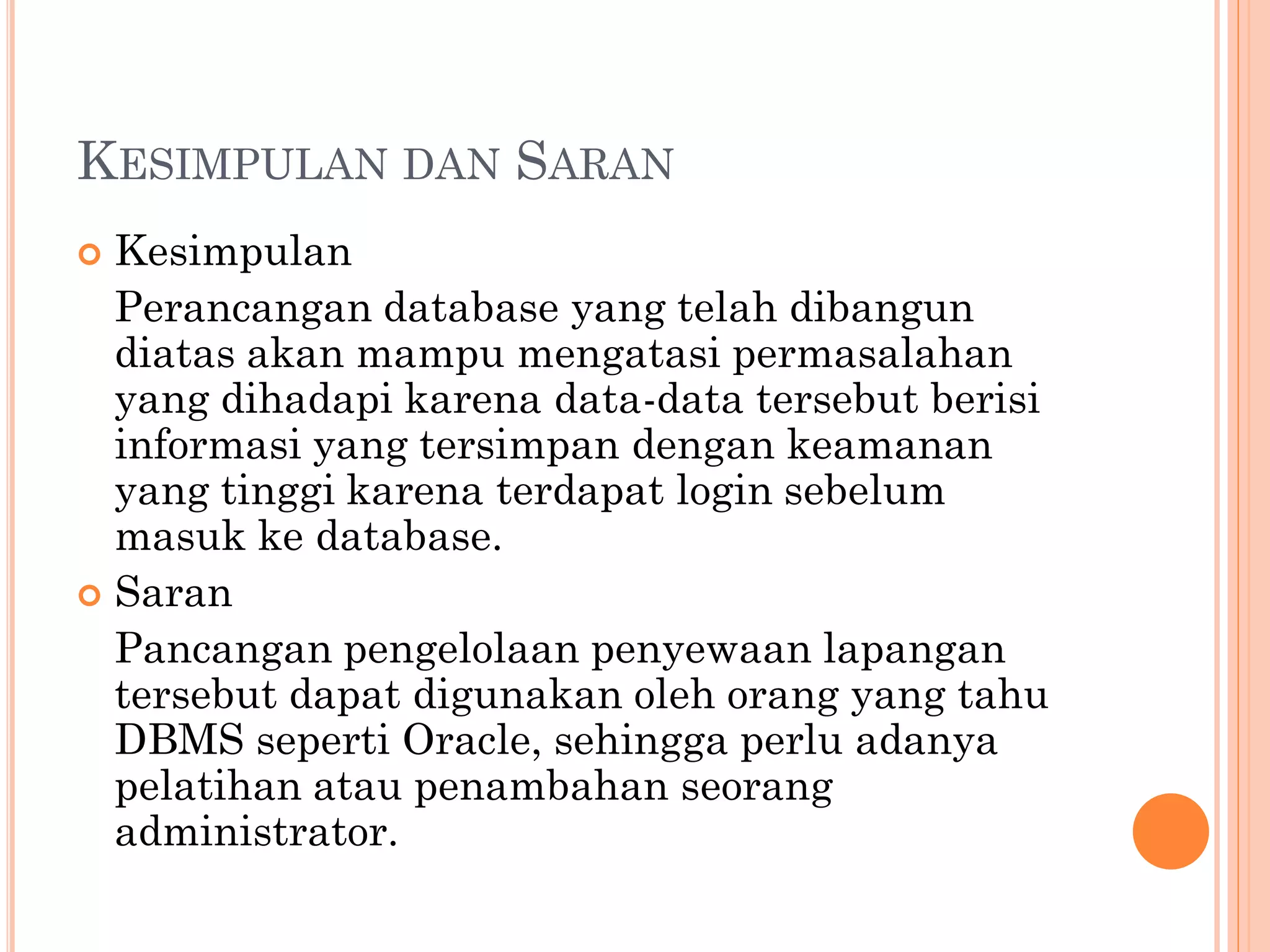 KESIMPULAN DAN SARAN
 Kesimpulan
  Perancangan database yang telah dibangun
  diatas akan mampu mengatasi permasalahan
  yang dihadapi karena data-data tersebut berisi
  informasi yang tersimpan dengan keamanan
  yang tinggi karena terdapat login sebelum
  masuk ke database.
 Saran
  Pancangan pengelolaan penyewaan lapangan
  tersebut dapat digunakan oleh orang yang tahu
  DBMS seperti Oracle, sehingga perlu adanya
  pelatihan atau penambahan seorang
  administrator.
 