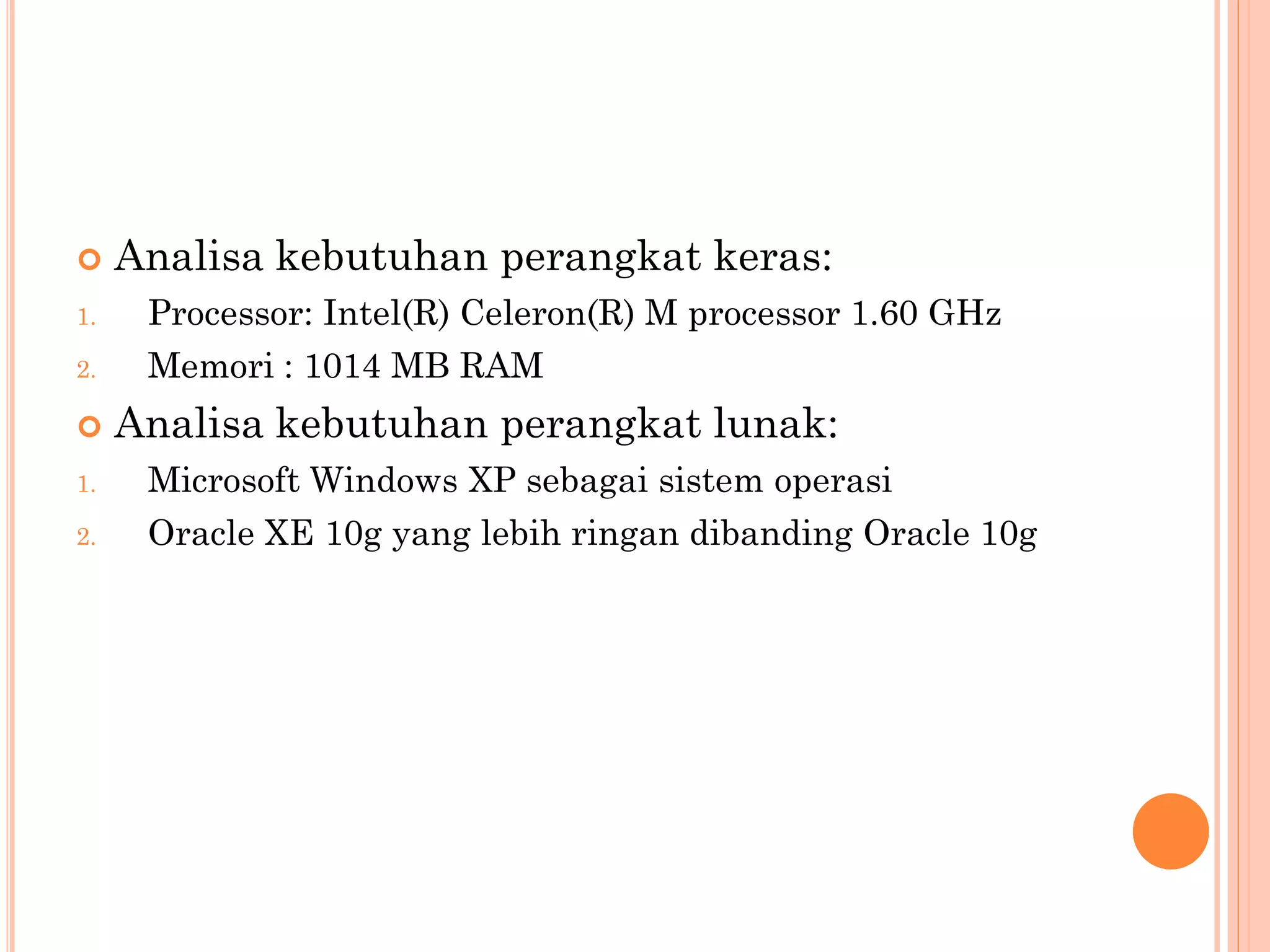     Analisa kebutuhan perangkat keras:
1.    Processor: Intel(R) Celeron(R) M processor 1.60 GHz
2.    Memori : 1014 MB RAM
    Analisa kebutuhan perangkat lunak:
1.    Microsoft Windows XP sebagai sistem operasi
2.    Oracle XE 10g yang lebih ringan dibanding Oracle 10g
 