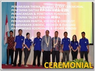 PERUMUSAN THEMA, NUANSA ACARA CEREMONIAL
PENETAPAN DAFTAR VIP DAN UNDANGAN
PERANCANGAN & PENETAPAN RUNDOWN
PENETAPAN TALENT PENGISI ACARA
PENUNJUKAN PANITIA, JOB DESC & CHECKLIST
PELAKSANAAN JOBDESC, RECHECK & EVALUASI
HARMONISASI KOORDINASI & UPDATE KONDISI
 