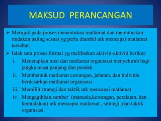 MAKSUD PERANCANGAN
 Merujuk pada proses menentukan matlamat dan memutuskan
tindakan paling sesuai yg perlu diambil utk mencapai matlamat
tersebut.
 Ialah satu proses formal yg melibatkan aktiviti-aktiviti berikut:
i. Menetapkan misi dan matlamat organisasi menyeluruh bagi
jangka masa panjang dan pendek
ii. Membentuk matlamat cawangan, jabatan, dan individu
berdasarkan matlamat organisasi
iii. Memilih strategi dan taktik utk mencapai matlamat
iv. Mengagihkan sumber (manusia,kewangan, peralatan, dan
kemudahan) utk mencapai matlamat , strategi, dan taktik
organisasi.

 