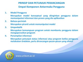 PRINSIP DAN PETUNJUK PERANCANGAN 
            Empat Komponen Antarmuka Pengguna

1.   Model Pengguna
     Merupakan model  konseptual yang  diinginkan pengguna dalam
     memanipulasi informasi dan proses yang dia aplikasikan
2.   Bahasa perintah
     Merupakan piranti untuk memanipulasi model
3.   Umpanbalik
     Merupakan kemampuan program  untuk membantu pengguna dalam
     mengoperasikan program
4.   Penampilan informasi
     Merupakan petunjuk status  informasi atau program  ketika pengguna
     melakukan tindakan, perlu dirancangan pesan‐pesan yang efektif
 
