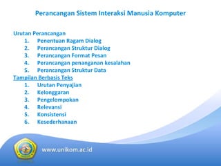 Perancangan Sistem Interaksi Manusia Komputer

Urutan Perancangan
    1. Penentuan Ragam Dialog
    2. Perancangan Struktur Dialog
    3. Perancangan Format Pesan
    4. Perancangan penanganan kesalahan
    5. Perancangan Struktur Data
Tampilan Berbasis Teks
    1. Urutan Penyajian
    2. Kelonggaran
    3. Pengelompokan
    4. Relevansi
    5. Konsistensi
    6. Kesederhanaan
 