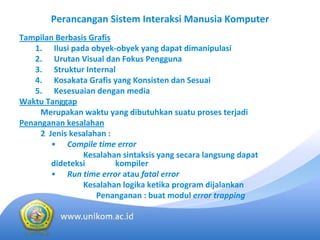 Perancangan Sistem Interaksi Manusia Komputer
Tampilan Berbasis Grafis
   1. Ilusi pada obyek‐obyek yang dapat dimanipulasi
   2. Urutan Visual dan Fokus Pengguna
   3. Struktur Internal
   4. Kosakata Grafis yang Konsisten dan Sesuai
   5. Kesesuaian dengan media
Waktu Tanggap
     Merupakan waktu yang dibutuhkan suatu proses terjadi
Penanganan kesalahan
     2  Jenis kesalahan :
         • Compile time error
                 Kesalahan sintaksis yang secara langsung dapat 
         dideteksi        kompiler
         • Run time error atau fatal error
                 Kesalahan logika ketika program dijalankan
                     Penanganan : buat modul error trapping
 